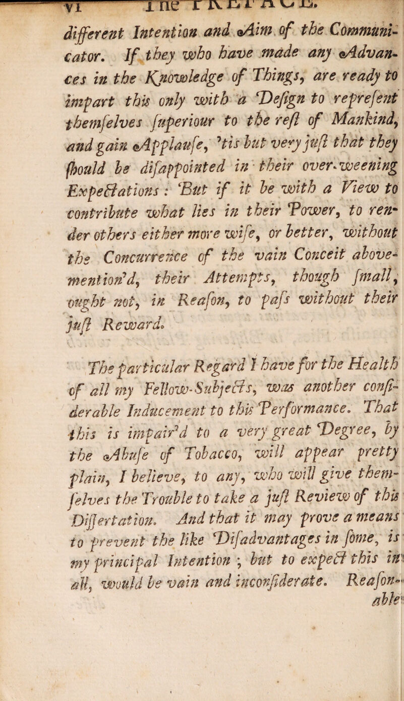 vl ine rruii auii. different Intention and aAim of the Communi¬ cator. If they who have made any eAdvan- ces in the Knowledge of Things, are ready to impart this only with a Defign to reprefent themfelves fuperiour to the reft of Mankind, and gain oApplaufe, His but very juft that they fhould be difappointed in their over, weening ExpeBations : ‘But if it be with a View to contribute what lies in their Tower, to ren¬ der others either more wife, or better, without the Concurrence of the vain Conceit above- mention' d, their Attempts, though ftmall, ought not, in Reafon, to pafs without their juft Reward. The particular Regard 1 have for the Health of all my Fellow-Subjects, was another confi- derable Inducement to this Terformance. That this is impair’d to a very great Degree, by the tsAbufe of Tobacco, will appear pretty plain, / believe, to any, who will give them¬ felves the Trouble to take a juft Review of this Diftjertation. And that it may prove a means to prevent the like Dijadvantages in feme, is my principal Intention ; but to expeB this in all, Would be vain and incorf derate. Reafon-