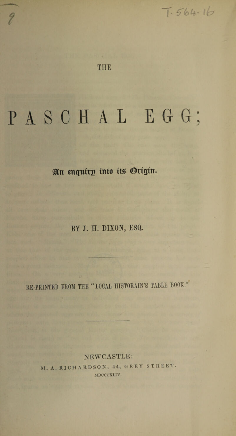 J • THE PASCHAL EGG &tt cncjutvs titto its ©rtgtn. BY J. H. DIXON, ESQ. RE-PRINTED FROM THE “LOCAL HISTORAIN’S TABLE BOOK” NEWCASTLE: M. A. RICHARDSON, 44, GREY STREET. MDCCCXLIV.