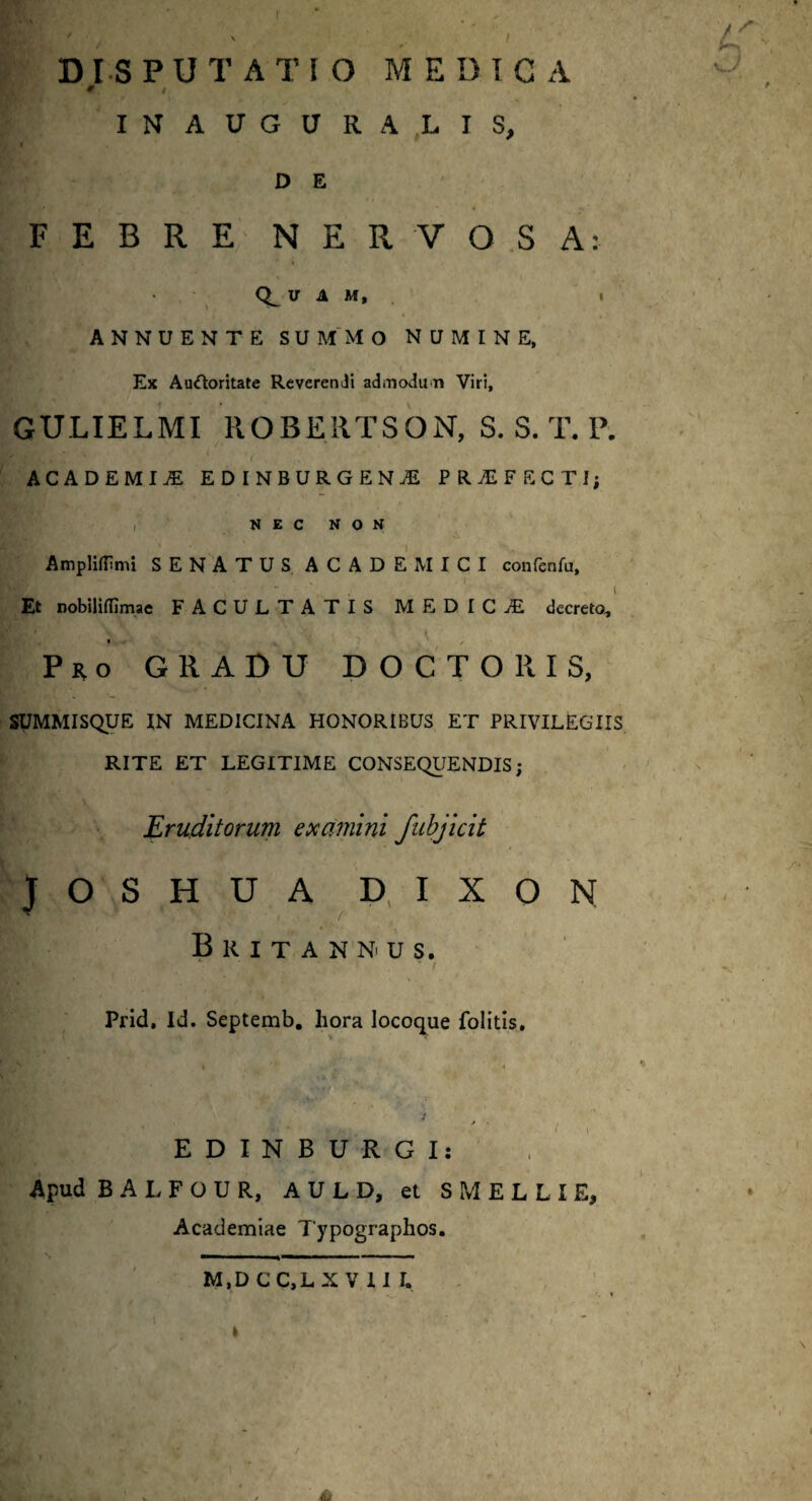 I DISPUTATIO MEDICA * INAUGURA LIS, D E FEBRE NERVOSA: V A M, » ANNUENTE SUMMO NUMINE, Ex Auctoritate Reverendi admodun Viri, GULIELMI ROBERTSON, S. S. T. P. ACADEMIA EDINBURGEN1 PROFECTI; , N E C N O N Ampliflimi SENATUS ACADEMICI confcnfu. Et nobiliflimae FACULTATIS M E D I C jE decreto, , • 1 . i I Pro GRADU D O C T O R I S, SUMMISQUE IN MEDICINA HONORIBUS ET PRIVILEGIIS RITE ET LEGITIME CONSEQUENDIS; Eruditorum examini fubjicit JOSHUA DIXON Britannus. Prid, Id. Septemb. hora locoque folitis. EDINBURGI: Apud B A L F O U R, A U L D, et S M E L L I E, Academiae Typographos. M.DCC.L XVII I, U kJ s- s« - /