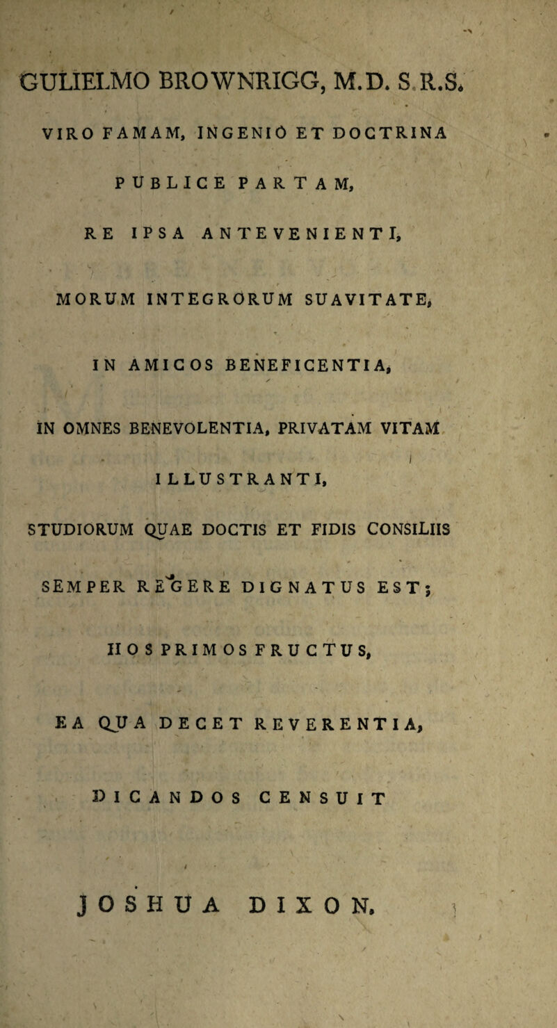 / , / •> GULIELMO BROWNRIGG, M.D. S.R.S* VIRO FAMAM, INGENIO ET DOCTRINA * r ' \ PUBLICE PARTAM, RE IPSA ANTEVENIENTI, - ' , t MORUM INTEGRORUM SUAVITATE, • » IN AMICOS BENEFICENTIA, 4 j S f ' ‘ . .1 ‘ / IN OMNES BENEVOLENTIA, PRIVATAM VITAM i ILLUSTRANTI, STUDIORUM QUAE DOCTIS ET FIDIS CONSILIIS i J ■ * 1 * * * SEMPER RE^GERE DIGNATUS EST; II OS PRIMOS FRUCTUS,  ' r EA QUA DECET REVERENTIA, •v. \ t . ! r y 1 DICANDOS CENSUIT JOSHUA DIXON.