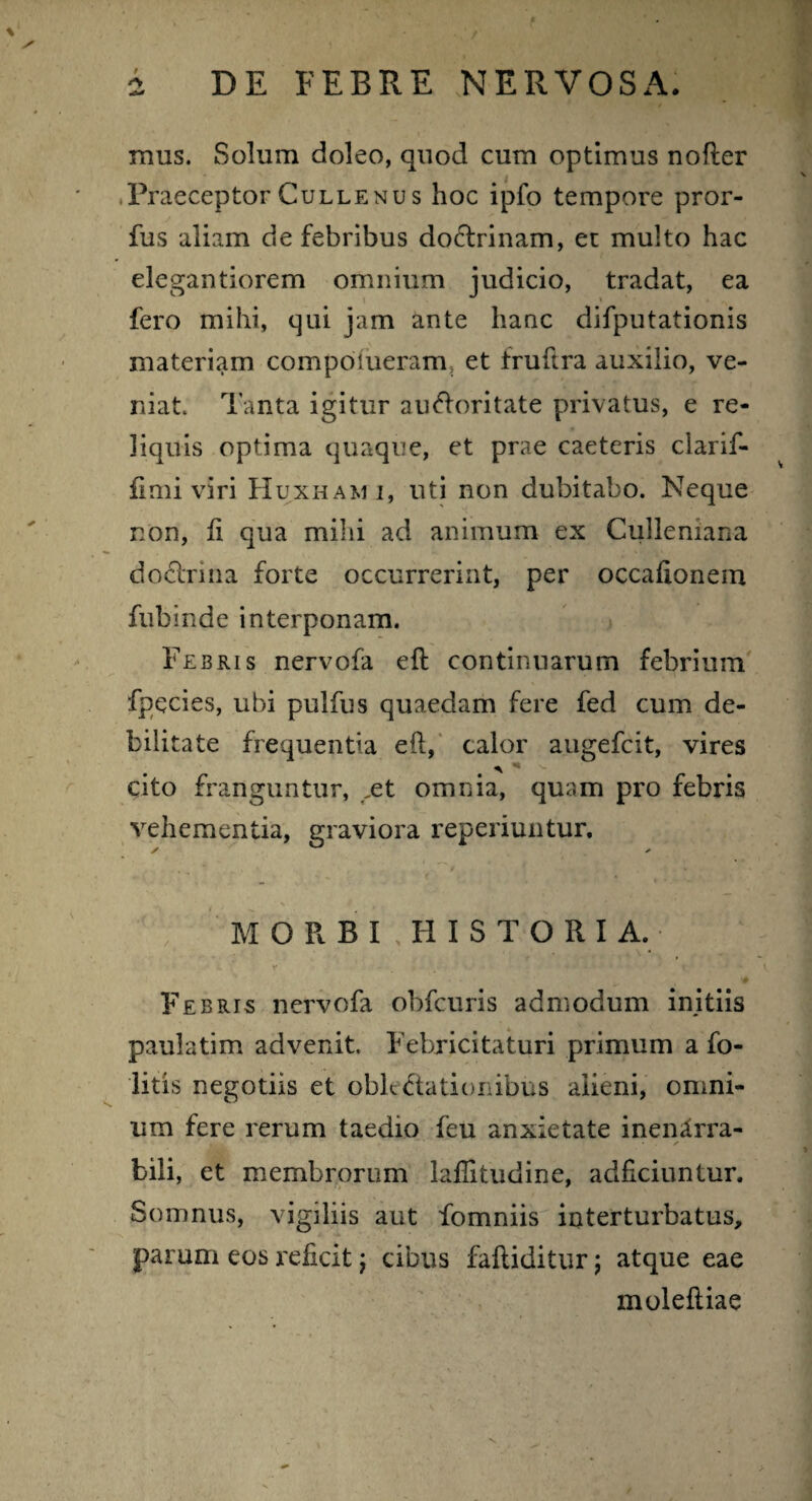 # mus. Solum doleo, quod cum optimus nofter Praeceptor Cullenus hoc ipfo tempore pror- fus aliam de febribus doctrinam, et multo hac elegantiorem omnium judicio, tradat, ea fero mihi, qui jam ante hanc difputationis materiam compoiueram et fruftra auxilio, ve¬ niat. Tanta igitur auctoritate privatus, e re¬ liquis optima quaque, et prae caeteris clarif- fimi viri Huxhami, uti non dubitabo. Neque non, fi qua mihi ad animum ex Culleniana doctrina forte occurrerint, per occafionern fubinde interponam. Febris nervofa eft continuarum febrium fpecies, ubi pulfus quaedam fere fed cum de¬ bilitate frequentia eft, calor augefcit, vires a - cito franguntur, ,et omnia, quam pro febris vehementia, graviora reperiuntur. MORBFHISTORIA. Febris nervofa obfcuris admodum initiis paulatim advenit. Febricitaturi primum a fo- litis negotiis et oblectationibus alieni, omni¬ um fere rerum taedio feu anxietate inenarra¬ bili, et membrorum laflitudine, adficiuntur. Somnus, vigiliis aut fomniis interturbatus, parum eos reficit; cibus fafliditur j atque eae moleftiae