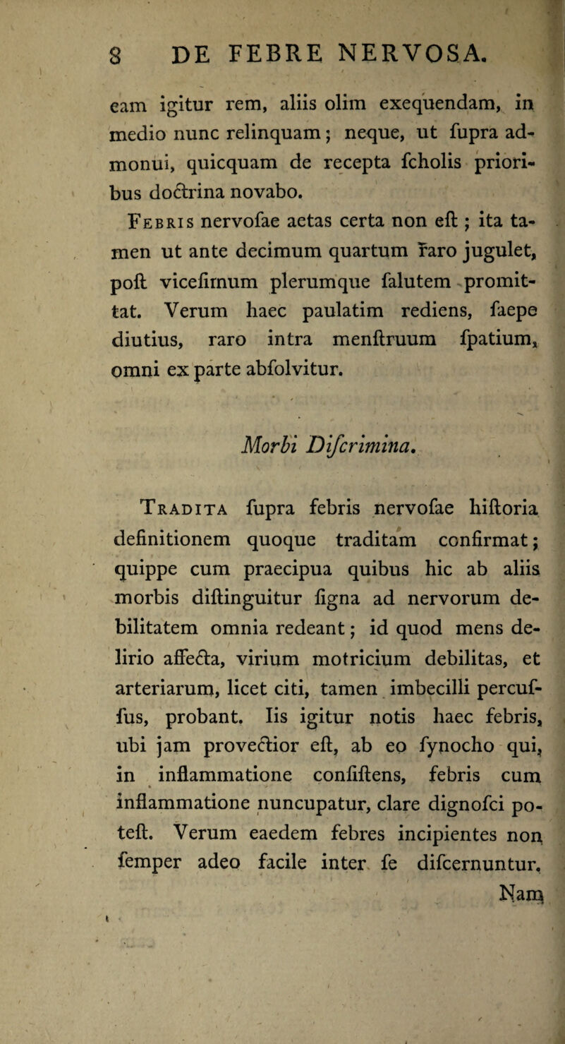 eam igitur rem, aliis olim exequendam, in medio nunc relinquam; neque, ut fupra ad¬ monui, quicquam de recepta fcholis priori¬ bus doctrina novabo. Febris nervofae aetas certa non eft ; ita ta¬ men ut ante decimum quartum raro jugulet, poft vicelirnum plerumque falutem promit¬ tat. Verum haec paulatim rediens, faepe diutius, raro intra menftruum fpatium, omni ex parte abfolvitur. \ \ j Morbi Difcrimina. Tradita fupra febris nervofae hiftoria definitionem quoque traditam confirmat; quippe cum praecipua quibus hic ab aliis morbis diftinguitur figna ad nervorum de¬ bilitatem omnia redeant; id quod mens de- lirio affe&a, virium motricium debilitas, et arteriarum, licet citi, tamen imbecilli percuf- fus, probant. Iis igitur notis haec febris, ubi jam provectior eft, ab eo fynocho qui, in inflammatione confiftens, febris cum k • -> * inflammatione nuncupatur, clare dignofci po- teft. Verum eaedem febres incipientes non femper adeo facile inter fe difcernuntur, i / Nam