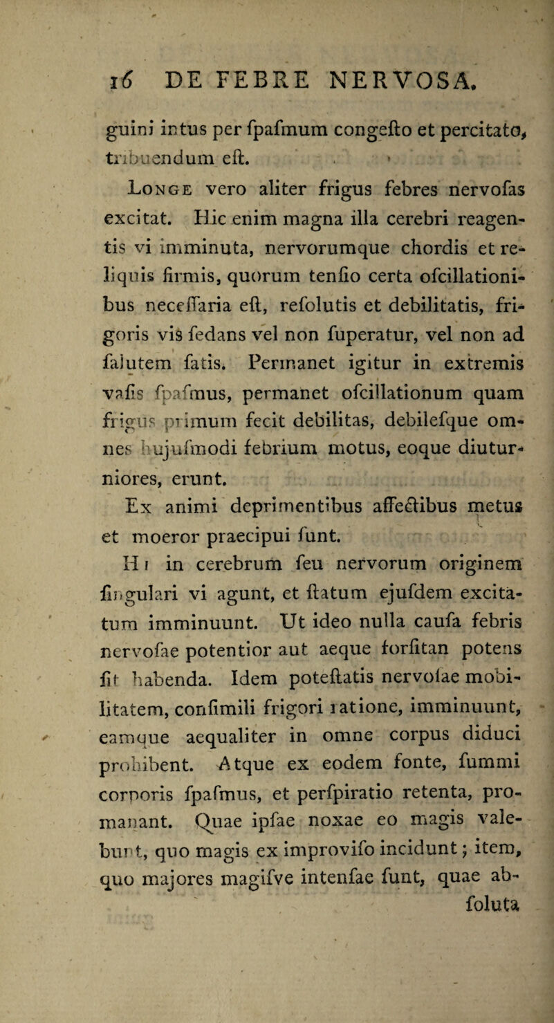 ginni intus per fpafmum congefto et percifcato, tribuendum eft. Longe vero aliter frigus febres nervofas excitat. Hic enim magna illa cerebri reagen¬ tis vi imminuta, nervorumque chordis et re¬ liquis firmis, quorum tenfio certa ofcillationi- bus neceflaria eft, refolutis et debilitatis, fri¬ goris vis fedans vel non fuperatur, vel non ad fajutem fatis. Permanet igitur in extremis vafis fpafmus, permanet ofcillationum quam frigus primum fecit debilitas, debilefque om¬ nes hujufmodi febrium motus, eoque diutur¬ niores, erunt. Ex animi deprimentibus affeffibus metus et moeror praecipui funt. II i in cerebrum feu nervorum originem lingulari vi agunt, et ftatum ejufdem excita¬ tum imminuunt. Ut ideo nulla caufa febris nervofae potentior aut aeque forfitan potens fif habenda. Idem poteftatis nervolae mobi¬ litatem, confimili frigori latione, imminuunt, eamque aequaliter in omne corpus diduci prohibent. Atque ex eodem fonte, fummi cornoris fpafmus, et perfpiratio retenta, pro- manant. Quae ipfae noxae eo magis vale¬ bunt, quo magis ex improvifo incidunt; item, quo majores magifve intenfae funt, quae ab- foluta