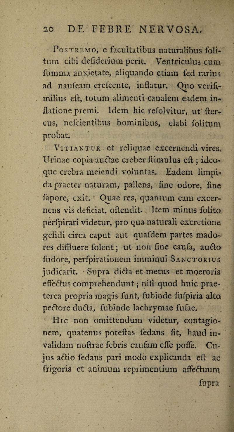 Postremo, e facultatibus naturalibus foli- tum cibi defiderium perit. Ventriculus cum fumma anxietate, aliquando etiam fed rarius ad naufeam creicente, inflatur. Quo verift- . milius eft, totum alimenti canalem eadem in¬ flatione premi. Idem hic refolvitur, ut fter- cus, nefeientibus hominibus, elabi folitum probat. Vitiantur et reliquae excernendi vires. Urinae copia auctae creber ftimulus eft ; ideo- que crebra meiendi voluntas. Eadem limpi¬ da praeter naturam, pallens, fine odore, ftne fapore, exit. Quae res, quamum eam excer¬ nens vis deliciat, oftendit. Item minus folito perfpirari videtur, pro qua naturali excretione gelidi circa caput aut quafdem partes mado¬ res diffluere folent; ut non fine caufa, au<5to fudore, perfpirationem imminui Sanctorius judicant. Supra di6ta et metus et moeroris efte£tus comprehendunt; nifi quod huic prae¬ terea propria magis funt, fubinde futpiria alto pectore dudta, fubinde lachrymae fufae. Hic non omittendum videtur, contagio¬ nem, quatenus poteftas fedans fit, haud in¬ validam noftrae febris caufarn efle pofle. Cu¬ jus a<ftio fedans pari modo explicanda eft ac frigoris et animum reprimentium affe&uum fupra