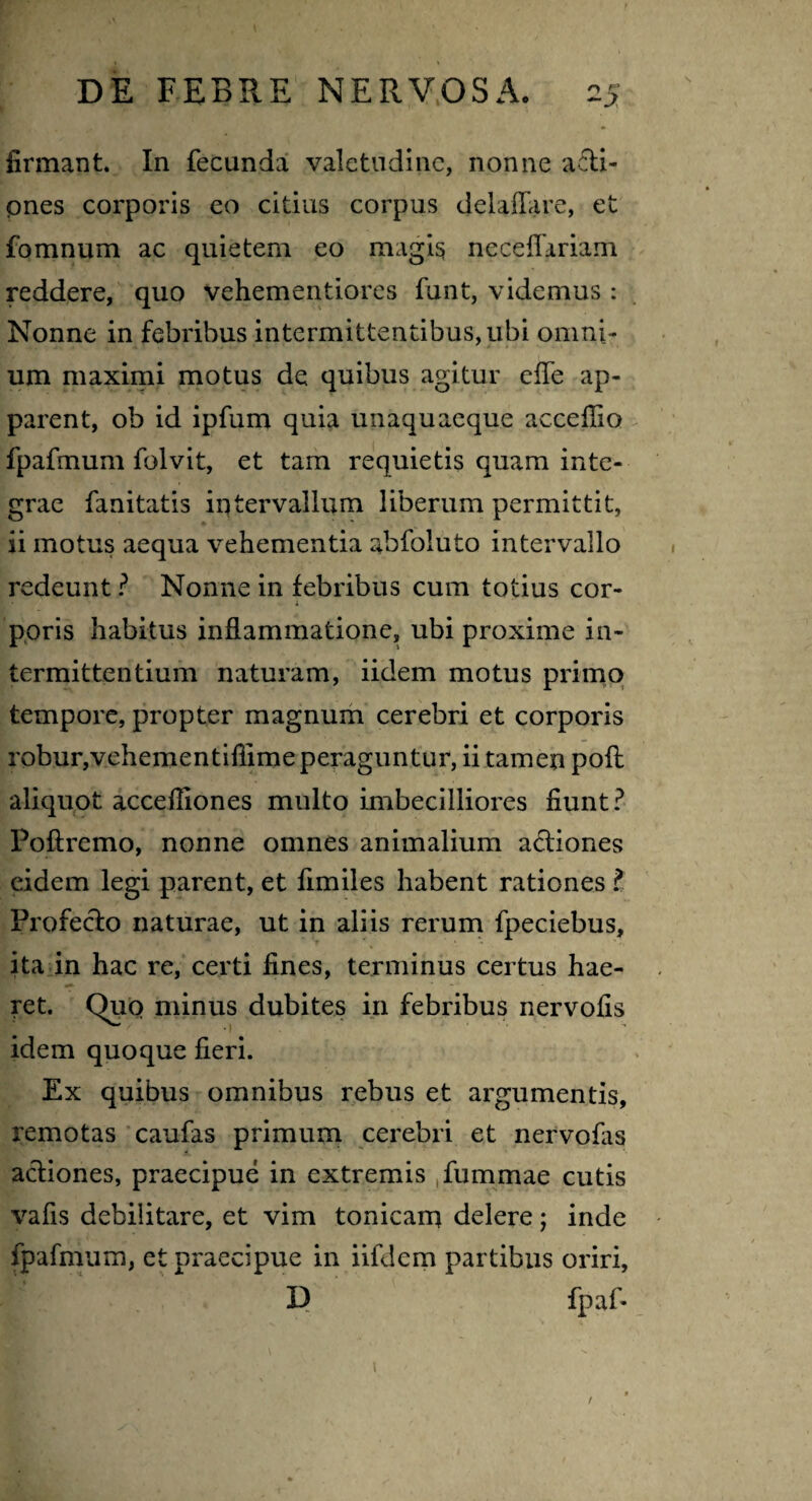 firmant. In fecunda valetudine, nonne acti¬ ones corporis eo citius corpus delaflare, et fomnum ac quietem eo magis neceflariam reddere, quo vehementiores funt, videmus : Nonne in febribus intermittentibus, ubi omni¬ um maximi motus de quibus agitur elfe ap¬ parent, ob id ipfum quia unaquaeque accefiio fpafmum folvit, et tam requietis quam inte¬ grae fanitatis intervallum liberum permittit, ii motus aequa vehementia abfoluto intervallo redeunt ? Nonne in febribus cum totius cor¬ poris habitus inflammatione, ubi proxime in¬ termittentium naturam, iidem motus primo tempore, propter magnum cerebri et corporis robur,vehementifiime peraguntur, ii tamen pofl aliquot accefliones multo imbecilliores fiunt? Poftremo, nonne omnes animalium actiones eidem legi parent, et fimiles habent rationes ? Profecto naturae, ut in aliis rerum fpeciebus, ita in hac re, certi fines, terminus certus hae¬ ret. Quo minus dubites in febribus nervofis idem quoque fieri. Ex quibus omnibus rebus et argumentis, remotas caufas primum cerebri et nervofis actiones, praecipue in extremis fummae cutis vafis debilitare, et vim tonicam delere; inde fpafmum, et praecipue in iifdcm partibus oriri, D fpaf- 1