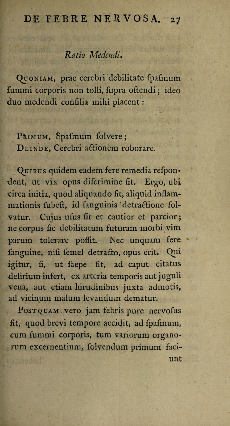 Ratio Medendi. ■ r- ’• V ' (Quoniam, prae cerebri debilitate fpafmum fummi corporis non tolli, fupra oftendi ; ideo duo medendi confilia mihi placent: Phimum, Fpafmum folvere; D e inde, Cerebri a&ionem roborare. Quibus quidem eadem fere remedia refpon- dent, ut vix opus difcrimine fit. Ergo, ubi circa initia, quod aliquando fit, aliquid inflam¬ mationis fubeft, id fanguinis detra&ione fol- vatur. Cujus ufus fit et cautior et parcior; ne corpus fic debilitatum futuram morbi vim parum tolerare poflit. Nec unquam fere fanguine, nifi femel detrafto, opus erit. Qui igitur, fi, ut faepe fit, ad caput citatus delirium infert, ex arteria temporis aut juguli vena, aut etiam hirudinibus juxta admotis, ad vicinum malum levandum dematur. X Post quam vero jam febris pure nervofus fit, quod brevi tempore accidit, ad fpafmum, cum fummi corporis, tum variorum organo¬ rum excernentium, folvendum primum faci¬ unt
