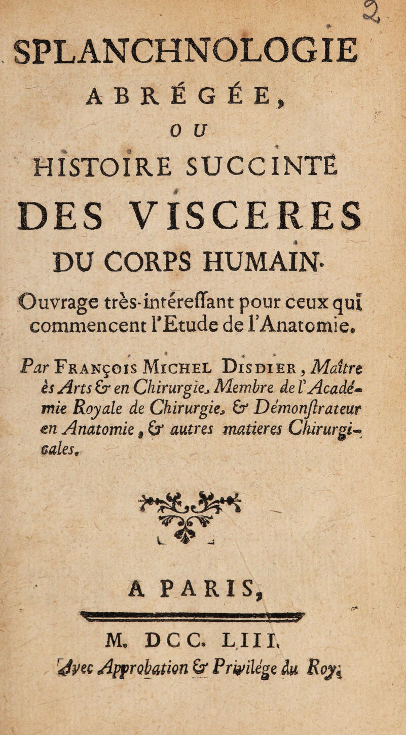 SPLANCHNOLOGIE ABRÉGÉE, 0 U HISTOIRE SUCCINTË DES VISCERES DU CORPS HUMAIN- Ouvrage très-intéreffant pour ceux qui commencent l'Etude de l’Anatomie. » •* * Par François Michel Disdier , Maître ès Arts & en Chirurgie* Membre de ïAcadé• mie Royale de Chirurgie* Démonjîrateur en Anatomie, autres matières Chirurgie cales, A PARIS, .'JJSl'lM , <f'!gy M. DCC. LIIL Avw Approbation & Privilège du Roy;