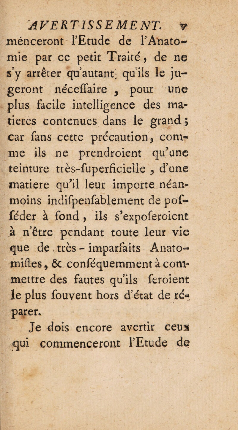 AVERTISSEMENT, v mênceront l’Etude de P Anato¬ mie par ce petit Traité, de ne s?y arrêter qu autant- qu iis le ju¬ geront néceffaire ^ pour une plus facile intelligence des ma¬ tières contenues dans le grand ; car fans cette précaution, com¬ me ils ne prendroient qu’une teinture très-fuperficielle , d’une matière qu’il leur importe néan¬ moins indifpenfablement de pof- féder à fond , ils s’expoferoient à n’être pendant toute leur vie que de très - imparfaits Anato- miftes, ôc conféquemment à com¬ mettre des fautes qu’ils feroient le plus fouvent hors d’état de ré¬ parer. Je dois encore avertir cens qui commenceront l’Etude de