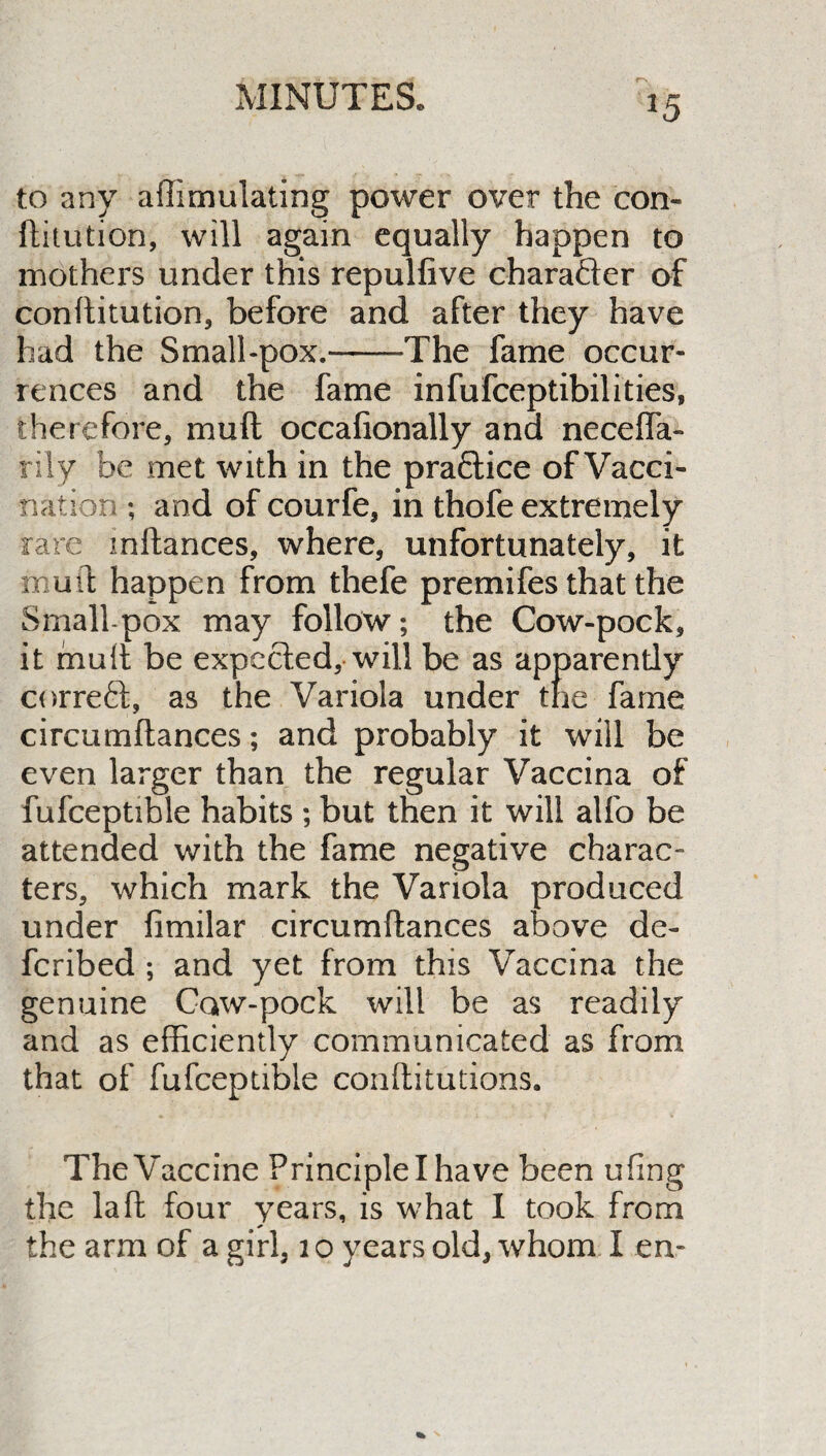 rs *5 to any affimulating power over the con- dilution, will again equally happen to mothers under this repulfive character of conditution, before and after they have had the Small-pox.-The fame occur¬ rences and the fame infufceptibilities, therefore, mud occadonally and neceffa- rily be met with in the practice of Vacci¬ nation ; and of courfe, in thofe extremely rare mdances, where, unfortunately, it mud happen from thefe premifes that the Small pox may follow; the Cow-pock, it mud be expected, will be as apparendy correct, as the Variola under the fame circumdances; and probably it will be even larger than the regular Vaccina of fufceptible habits ; but then it will alfo be attended with the fame negative charac¬ ters, which mark the Variola produced under fimilar circumdances above de- feribed ; and yet from this Vaccina the genuine Caw-pock will be as readily and as efficiently communicated as from that of fufceptible conditutions. The Vaccine Principle I have been ufing the lad four years, is what I took from the arm of a girl, i o years old, whom I en-