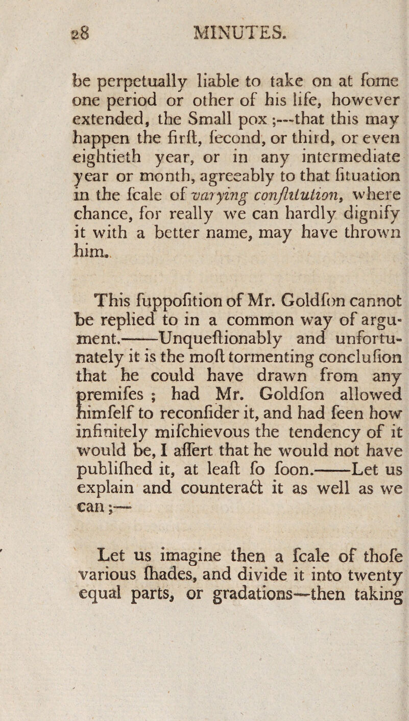 be perpetually liable to take on at fome one period or other of his life, however extended, the Small pox ;—that this may happen the firft, fecond, or third, or even eightieth year, or in any intermediate year or month, agreeably to that fituation in the fcale of varying conflitution, where chance, for really we can hardly dignify it with a better name, may have thrown him.. This fuppofition of Mr. Goldfon cannot be replied to in a common way of argu¬ ment.-Unqueflionably and unfortu¬ nately it is the mod tormenting conclufion that he could have drawn from any premifes ; had Mr. Goldfon allowed himfelf to reconfider it, and had feen how infinitely mifchievous the tendency of it would be, I aflert that he would not have publifhed it, at leaft fo foon.-Let us explain and counteract it as well as we can Let us imagine then a fcale of thofe various fhades, and divide it into twenty equal parts, or gradations—then taking