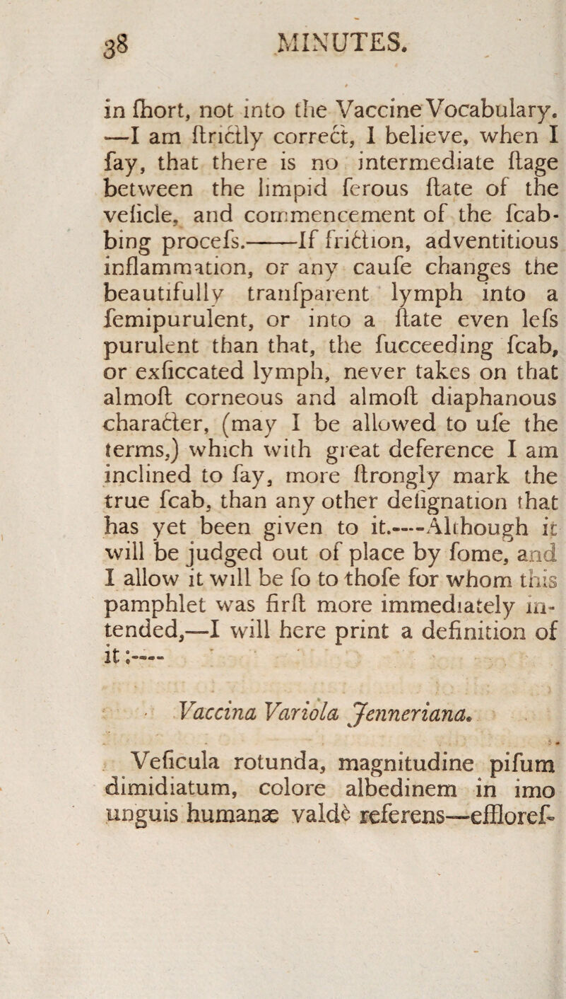 in fhort, not into the Vaccine Vocabulary. •—I am ftrictly correct, 1 believe, when I fay, that there is no intermediate ftage between the limpid ferous Hate of the velide, and commencement of the fcab- bing procefs.--If fri&ion, adventitious inflammation, or any caufe changes the beautifully tranfparent lymph into a femipurulent, or into a Hate even lefs purulent than that, the fucceeding fcab, or exflccated lymph, never takes on that almofl; corneous and almoft diaphanous character, (may I be allowed to ufe the terms,) which with great deference I am inclined to fay, more ftrongly mark the true fcab, than any other delignation that has yet been given to it.—Although it will be judged out of place by feme, and I allow it will be fo to thofe for whom this pamphlet was fir It more immediately in¬ tended,—I will here print a definition of it;— Vaccina Variola Jenneriana* Veficula rotunda, magnitudine pifum dimidiatum, colore albedinem in imo unguis humanas vald£ referens—effioret