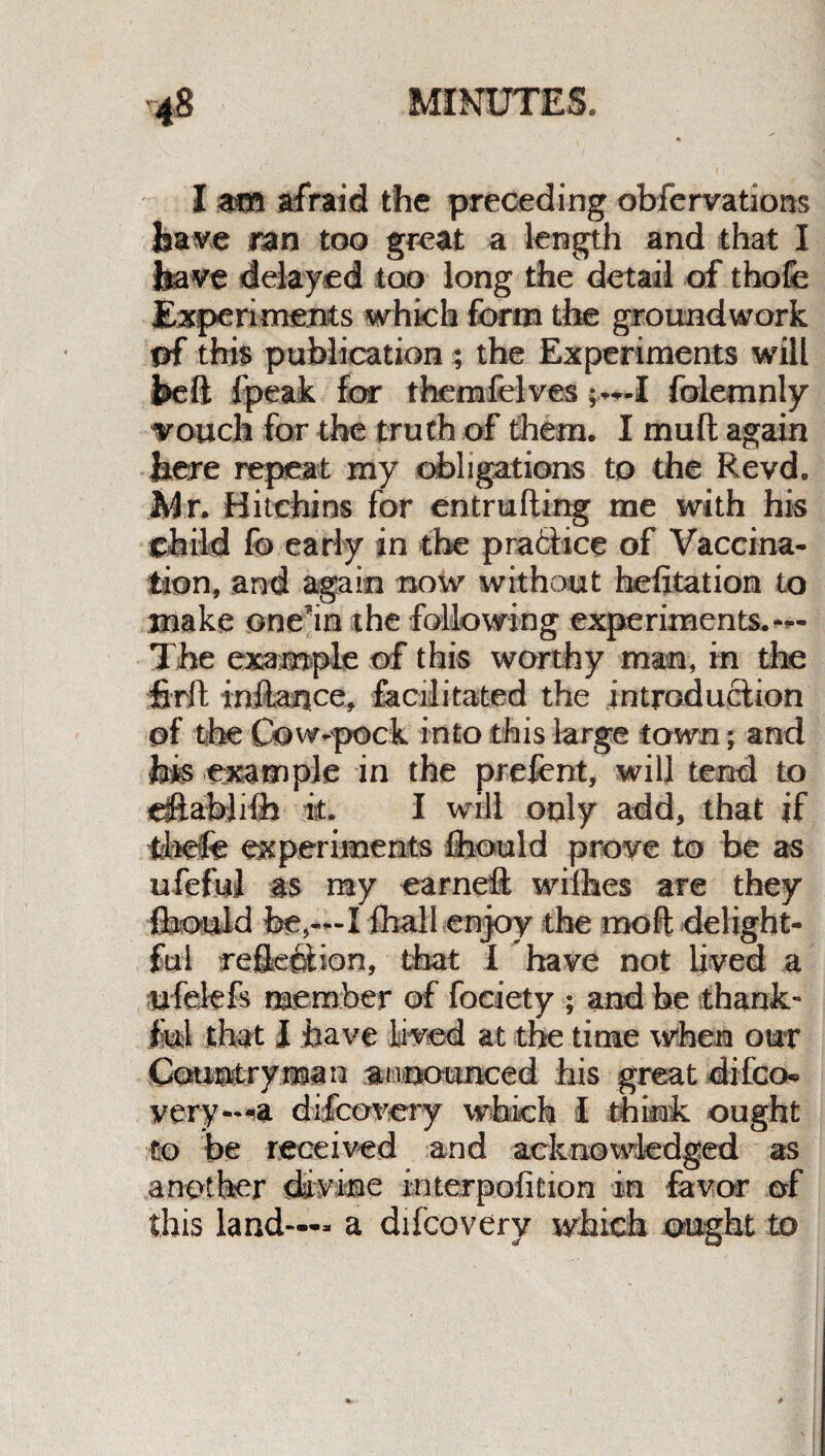 I am afraid the preceding obfervations have ran too great a length and that I have delayed too long the detail of thofe Experiments which form the groundwork of this publication; the Experiments will heft fpeak for themfelves I folemnly Touch for the truth of them. I mud again here repeat my obligations to the Revd. Mr. Hitchins for entrufting me with his child fo early in the practice of Vaccina¬ tion, and again now without hefitation to make onein the following experiments.— The example of this worthy man, in the firlt tnftance, facilitated the introduction of the Cow-pock into this large town; and hm example in the prefent, will tend to etftablHfe it. I will only add, that if tiiefe experiments flhould prove to be as ufeful as my earneft wifhes are they flhould fee,—I fhall enjoy the moft delight¬ ful reflexion, that I have not lived a ufelefs member of foeiety ; and be thank¬ ful that I have lived at the time when our Cotupitryman announced his great difco* very—a difcovery which I think ought to be received and acknowledged as another divine interpofition in favor of this land—- a difcovery which ought to