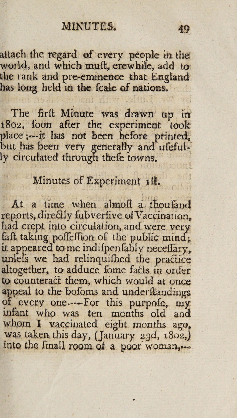 attach the regard of every people in the world, and which mult, ere whale, add to the rank and pre-eminence that England has long held in the feale of nations. The firft Minute was drawn up in 1802, foon after the experiment took placeit has not been before printed, but has been very generally and ufeful- ly circulated through thefe towns. Minutes of Experiment ill. ' i .-*-_<•• At a time when almoft a thoufand reports, directly fubverfive of Vaccination, had crept into circulation, and were very fail taking pofFeffion of the public mind; it appeared to me mdifpenfably necelfary, unlefs we had relinquished the practice altogether, to adduce fome facts in order to counteract them, which would at once appeal to the bofoms and underftandings of every one.—-For this purpofe, my infant who was ten months old and whom I vaccinated eight months ago, was taken this day, (January 23d, 1802,) into the fmall room, oi a poor woman,—