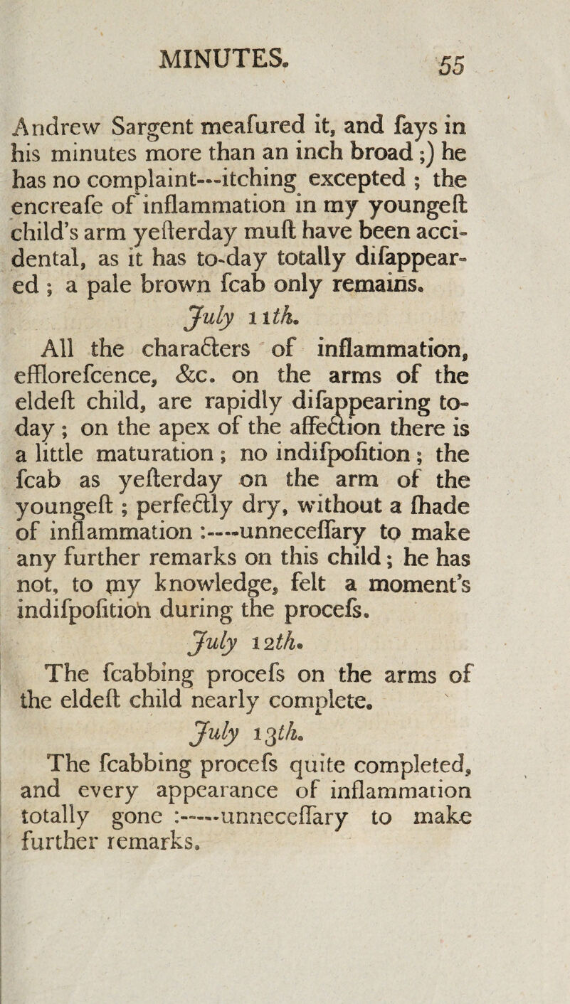 Andrew Sargent meafured It, and fays in his minutes more than an inch broad;) he has no complaint—itching excepted ; the encreafe of inflammation in my youngeft; child’s arm yefterday mud have been acci¬ dental, as it has to-day totally difappear- ed ; a pale brown fcab only remains. July nth. All the charafters of inflammation, efflorefcence, &c. on the arms of the eldeft child, are rapidly difappearing to¬ day ; on the apex of the affeaion there is a little maturation ; no indifpofition ; the fcab as yefterday on the arm of the youngeft ; perfeftly dry, without a {hade of inflammation unneceflary to make any further remarks on this child; he has not, to my knowledge, felt a moment’s indifpofitioh during the procefs. July 12th• The fcabbing procefs on the arms of the eldeft child nearly complete. July 13th. The fcabbing procefs quite completed, and every appearance of inflammation totally gone :-unneceflary to make further remarks.