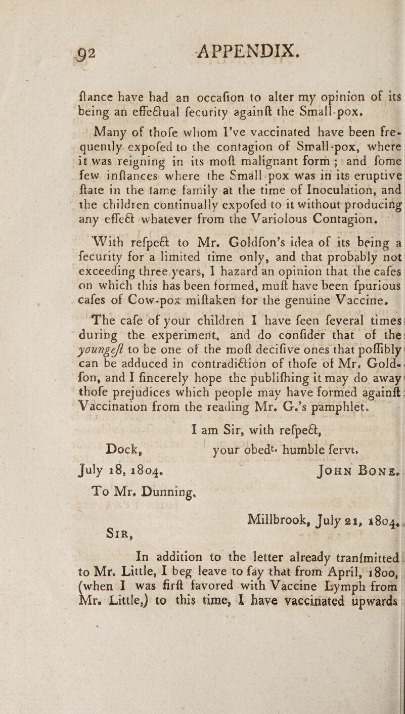 9 2 fiance have had an occafion to alter my opinion of its being an efreCrual fecurity againd the Smalhpox. Many of thofe whom I’ve vaccinated have been fre¬ quently expofed to the contagion of Small-pox, where it was reigning in its mod malignant form ; and fome few inflances where the Small pox was in its eruptive date in the lame family at the time of Inoculation, and the children continually expofed to it without producing any effeCl whatever from the Variolous Contagion. With refpeCi to Mr. Goldfon’s idea of its being a fecurity for a limited time only, and that probably not exceeding three years, I hazard an opinion that the cafes on which this has been formed, mud have been fpurious cafes of Cow-pox midaken for the genuine Vaccine. The cafe of your children I have feen feveral times during the experiment, and do confider that of the youngtjl to be one of the mod decifive ones that podibly can be adduced in contradiction of thofe of Mr. Gold- fon, and I fincerely hope the publifhing it may do away thofe prejudices which people may have formed againd Vaccination from the reading Mr. G.’s pamphlet, I am Sir, with refpedt, Dock, your obedt* humble fervt, July 18, 1804. John Bone. To Mr. Dunning, < .7 Millbrookj July 21, 1804, Sir, In addition to the letter already tranfmitted to Mr. Little, I beg leave to fay that from April, 1800, (when I was fird favored with Vaccine Lymph from Mr. Little,) to this time, I have vaccinated upwards