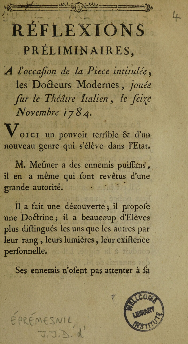 PRÉLIMINAIRES, A l'occasion de la Ptece intitulée, les Do&eurs Modernes, jouée fur le Théâtre Italien, le fei{è Novembre 1784. * ■+. é*~ * 01 c 1 un pouvoir terrible & d’un nouveau genre qui s’élève dans l’Etat» M. Mefmer a des ennemis puiflkns* il en a même qui font revêtus d’une grande autorité. Il a fait une découverte ; il propofe une Doftrine j il a beaucoup d’Elèves plus diftingués les uns que les autres par leur rang, leurs lumières, leur exiftence perfonnelle. .» ■ ■ * > Ses ennemis n’ofent pas attenter à &