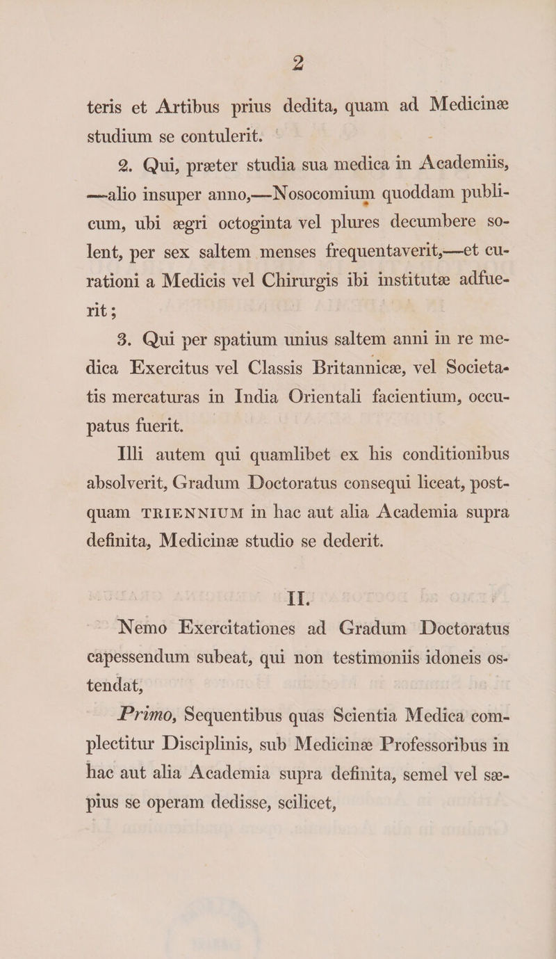 teris et Artibus prius dedita, quam ad Medicinae studium se contulerit. 2. Qui, praeter studia sua medica in Academiis, —-alio insuper anno,—-Nosocomium quoddam publi¬ cum, ubi aegri octoginta vel plures decumbere so¬ lent, per sex saltem menses frequentaverit,—et cu¬ rationi a Medicis vel Chirurgis ibi institutae adfue¬ rit; 3. Qui per spatium unius saltem anni in re me¬ dica Exercitus vel Classis Britannicae, vel Societa¬ tis mercaturas in India Orientali facientium, occu¬ patus fuerit. Illi autem qui quamlibet ex his conditionibus absolverit, Gradum Doctoratus consequi liceat, post¬ quam triennium in hac aut alia Academia supra definita, Medicinae studio se dederit. II. Nemo Exercitationes ad Gradum Doctoratus capessendum subeat, qui non testimoniis idoneis os¬ tendat. Primo, Sequentibus quas Scientia Medica com¬ plectitur Disciplinis, sub Medicinae Professoribus in hac aut alia Academia supra definita, semel vel sae¬ pius se operam dedisse, scilicet,