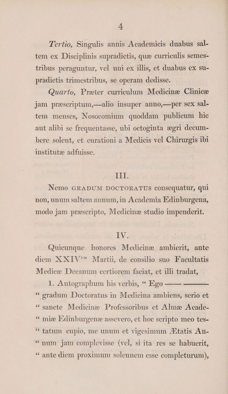 Tertio, Singulis annis Academicis duabus sal¬ tem ex Disciplinis supradictis, quae curriculis semes¬ tribus peraguntur, vel uni ex illis, et duabus ex su¬ pradictis trimestribus, se operam dedisse. Quarto, Praeter curriculum Medicinae Clinicae jam praescriptum,—alio insuper anno,—per sex sal¬ tem menses, Nosocomium quoddam publicum hic aut alibi se frequentasse, ubi octoginta aegri decum¬ bere solent, et curationi a Medicis vel Chirurgis ibi institutae adfuisse. III Nemo gradum dqctoratus cousequatur, qui non, unum saltem annum, in Academia Edinburgena, modo jam praescripto, Medicinae studio impenderit. IV. Quicunque honores Medicinae ambierit, ante diem XXIVUM Martii, de consilio suo Facultatis Medicae Decanum certiorem faciat, et illi tradat, 1. Autographum his verbis, “ Ego--— “ gradum Doctoratus in Medicina ambiens, serio et “ sancte Medicinae Professoribus et Almae Acade- “ miae Edinburgenae assevero, et hoc scripto meo tes- “ tatum cupio, me unum et vigesimum rEtatis Ari- “ num jam complevisse (vel, si ita res se habuerit, “ ante diem proximum solennem esse completurum),