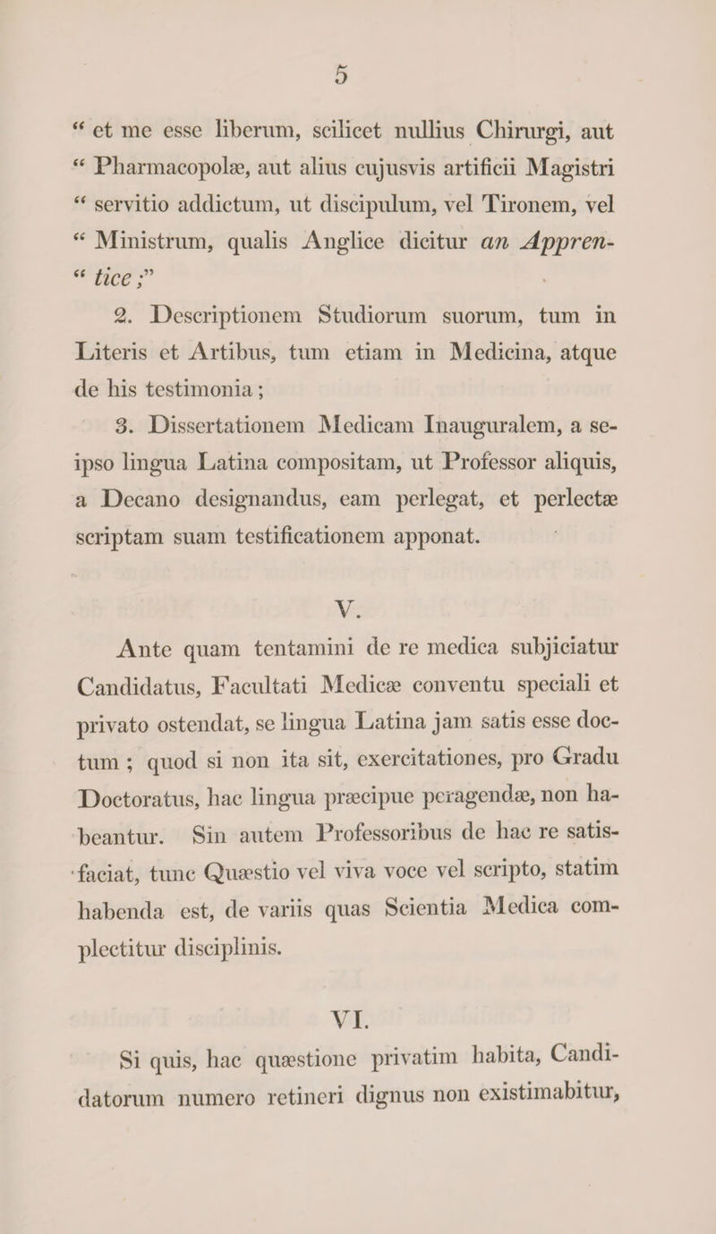 “ et me esse liberum, scilicet nullius Chirurgi, aut “ Pharmacopolae, aut alius cujusvis artificii Magistri “ servitio addictum, ut discipulum, vel Tironem, vel “ Ministrum, qualis Anglice dicitur an Appren- “ tice 2. Descriptionem Studiorum suorum, tum in Literis et Artibus, tum etiam in Medicina, atque de his testimonia; 3. Dissertationem M edicam Inauguralem, a se- ipso lingua Latina compositam, ut Professor aliquis, a Decano designandus, eam perlegat, et perlectae scriptam suam testificationem apponat. V. Ante quam tentamini de re medica subjiciatur Candidatus, Facultati Medicae conventu speciali et privato ostendat, se lingua Latina jam satis esse doc¬ tum ; quod si non ita sit, exercitationes, pro Gradu Doctoratus, hac lingua praecipue peragendae, non ha¬ beantur. Sin autem Professorious de hac re satis- ' faciat, tunc Quaestio vel viva voce vel scripto, statim habenda est, de variis quas Scientia Medica com¬ plectitur disciplinis. VI. Si quis, hac quaestione privatim habita, Candi¬ datorum numero retineri dignus non existimabitur,