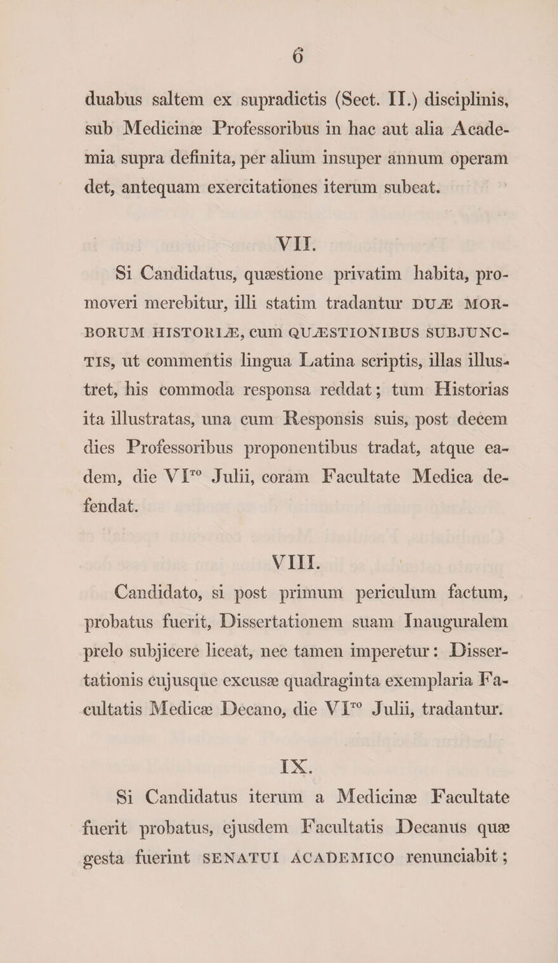 duabus saltem ex supradictis (Sect. II.) disciplinis, sub Medicinae Professoribus in hac aut alia Acade¬ mia supra definita, per alium insuper annum operam det, antequam exercitationes iterum subeat. VII. Si Candidatus, quaestione privatim habita, pro¬ moveri merebitur, illi statim tradantur du^e mor¬ borum HISTORIAE, CU111 QUAESTIONIBUS SUBJUNC¬ TIS, ut commentis lingua Latina scriptis, illas illus¬ tret, his commoda responsa reddat; tum Historias ita illustratas, una cum Responsis suis, post decem dies Professoribus proponentibus tradat, atque ea¬ dem, die VITO Julii, coram Facultate Medica de¬ fendat. VIII. Candidato, si post primum periculum factum, probatus fuerit, Dissertationem suam Inauguralem prelo subjicere liceat, nec tamen imperetur: Disser¬ tationis cujusque excusae quadraginta exemplaria Fa¬ cultatis Medicae Decano, die VITO Julii, tradantur. IX. Si Candidatus iterum a Medicinae Facultate fuerit probatus, ejusdem Facultatis Decanus quae gesta fuerint senatui academico renunciabit;