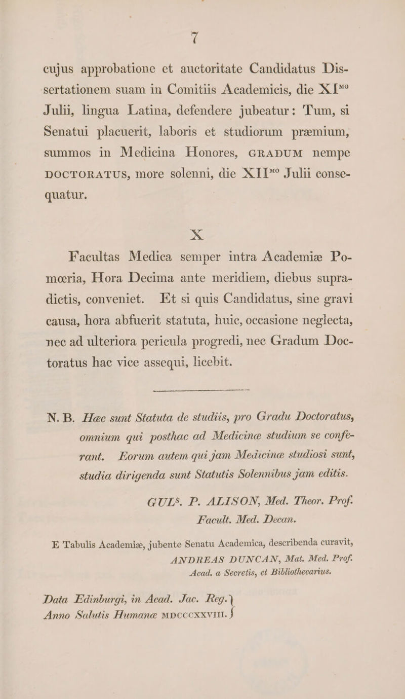cujus approbatione et auctoritate Candidatus Dis¬ sertationem suam in Comitiis Academicis, die XIMO Julii, lingua Latina, defendere jubeatur: Tum, si Senatui placuerit, laboris et studiorum praemium, summos in Medicina Honores, guadum nempe doctoratus, more solenni, die XIXM0 Julii conse¬ quatur. X Facultas Medica semper intra Academiae Po¬ moeria, Hora Decima ante meridiem, diebus supra- dictis, conveniet. Et si quis Candidatus, sine gravi causa, hora abfuerit statuta, huic, occasione neglecta, nec ad ulteriora pericula progredi, nec Gradum Doc¬ toratus hac vice assequi, licebit. N. B. IIac sunt Statuta de studiis, pro Gradu Doctoratus, omnium qui posthac ad Medicincc studium se confe¬ rant. Eorum autem qui jam Medicincc studiosi sunt, studia dirigenda sunt Statutis Solennibus jam editis, G TJTJ. P. ALISON; Med. Theor. Prof. E acuit. Med. Decan. E Tabulis Academiae, jubente Senatu Academica, describenda curavit, ANDRE AS DUNCAN, Mat. Med. Prof. Acad. a Secretis, et Ribliothecarius. Data Edinburgi, in Acad. Jac. Reg. | Anno Salutis Humance mdcccxxvjii. j