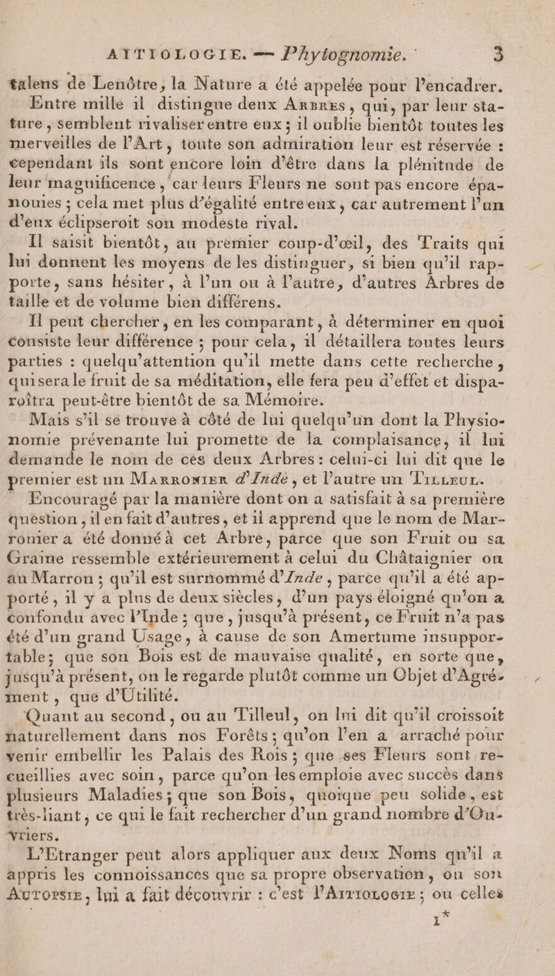 talens de Lenôtre, la Nature a été appelée pour l’encadrer. Entre mille il distingue deux Arbres, qui, par leur sta¬ ture, semblent rivaliser entre eux 5 il oublie bientôt toutes les merveilles de l’Art, toute son admiration leur est réservée : cependant ils sont encore loin d’être dans la plénitude de leur magnificence , car leurs Fleurs ne sont pas encore épa¬ nouies ; cela met plus d'égalité entre eux, car autrement l’un d’eux éclipseroit son modeste rival. Il saisit bientôt, au premier coup-d’œiî, des Traits qui lui donnent les moyens de les distinguer, si bien qu’il rap- po rte, sans hésiter, à l’un ou à l’autre, d’autres Arbres de taille et de volume bien différens. Il peut chercher, en les comparant, à déterminer en quoi consiste leur différence 5 pour cela, il détaillera toutes leurs parties : quelqu’attention qu’il mette dans cette recherche , qui sera le fruit de sa méditation, elle fera peu d’effet et dispa- roîtra peut-être bientôt de sa Mémoire. Mais s’il se trouve à côté de lui quelqu’un dont la Physio¬ nomie prévenante lui promette de la complaisance, il lui demande le nom de ces deux Arbres: celui-ci lui dit que le premier est un Marronier d Inde , et l’autre un Tilleul. Encouragé par la manière dont on a satisfait à sa première question, il en fait d’autres, et ii apprend que le nom de Mar¬ ronier a été donné à cet Arbre, parce que son Fruit ou sa Graine ressemble extérieurement à celui du Châtaignier ou au Marron 5 qu’il est surnommé d’Inde , parce qu’il a été ap¬ porté , il y a plus de deux siècles, d’un pays éloigné qu’on a confondu avec lTnde 5 que , jusqu’à présent, ce Fruit n’a pas été d’un grand Usage, à cause de son Amertume insuppor¬ table; que son Bois est de mauvaise qualité, en sorte que, jusqu’à présent, on le regarde plutôt comme un Objet d’Agré¬ ment , que d’Utilité. Quant au second, ou au Tilleul, on lui dit qu’il croissoifc naturellement dans nos Forêts ; qu’on l’en a arraché pour venir embellir les Palais des Rois ; que ses Fleurs sont re¬ cueillies avec soin, parce qu’on les emploie avec succès dans plusieurs Maladies 5 que son Bois, quoique peu solide , est très-liant, ce qui le fait rechercher d’un grand nombre d’Ou- Vriers. L’Etranger peut alors appliquer aux deux Noms qu’il a appris les connoissances que sa propre observation, ou son Autopsie, lui a fait découvrir : c’est PAitiologie; ou celles