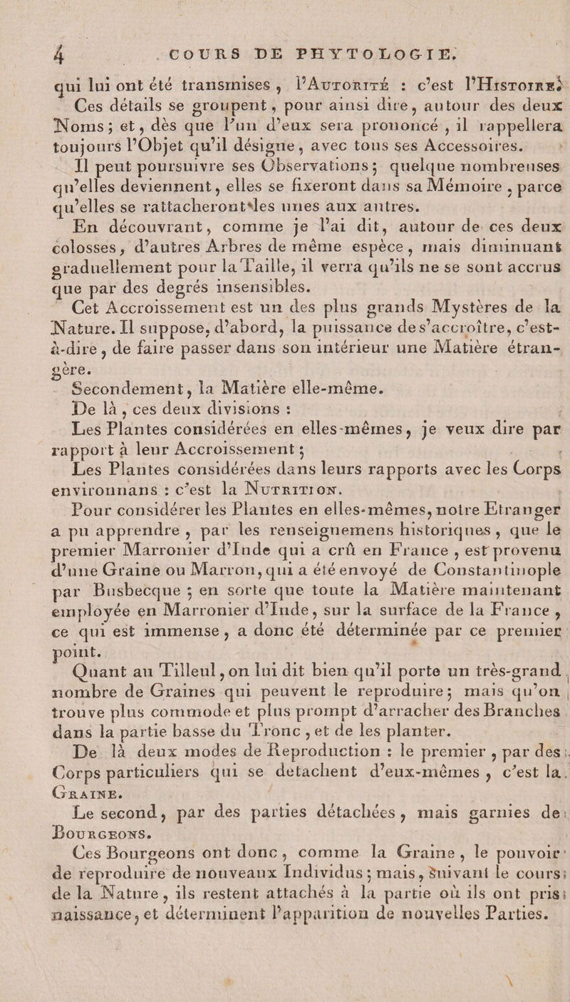 qui lui ont été transmises , P Autorité : c’est I’Histoire. Ces détails se groupent, pour ainsi dire, autour des deux Noms; et, dès que Pun d’eux sera prononcé , il rappellera toujours l’Objet qu’il désigne, avec tous ses Accessoires. Il peut poursuivre ses Observations 5 quelque nombreuses qu’elles deviennent, elles se fixeront dans sa Mémoire , parce qu’elles se rattacheront'les unes aux antres. En découvrant, comme je l’ai dit, autour de ces deux colosses, d’autres Arbres de même espèce , mais diminuant graduellement pour la Taille, il verra qu’ils ne se sont accrus que par des degrés insensibles. Cet Accroissement est un des plus grands Mystères de la Nature. Il suppose, d’abord, la puissance de s’accroître, c’est- à-dire , de faire passer dans son intérieur une Matière étran¬ gère. Secondement, la Matière elle-même. De là , ces deux divisions : Les Plantes considérées en elles-mêmes 9 je veux dire par rapport à leur Accroissement 5 Les Plantes considérées dans leurs rapports avec les Corps environnans : Test la Nutrition. Pour considérer les Plantes en elles-mêmes, noire Etranger a pu apprendre , par les retiseignemens historiques, que le premier Marronier d’Inde qui a crû en France , est provenu d’une Graine ou Marron, qui a été envoyé de Constantinople par Busbecque 5 en sorte que toute la Matière maintenant employée en Marronier d’Inde, sur la surface de la France , ce qui est immense , a donc été déterminée par ce premier point. Quant au Tilleul, on lui dit bien qu’il porte un très-grand nombre de Graines qui peuvent le reproduire 5 mais qu’on trouve plus commode et plus prompt d’arracher des Branches dans la partie basse du Tronc , et de les planter. De là deux modes de Reproduction î le premier , par des Corps particuliers qui se détachent d’eux-mêmes , Test la Graine. Le second, par des parties détachées, mais garnies de Bourgeons. Ces Bourgeons ont donc , comme la Graine, le pouvoir de reproduire de nouveaux Individus 5 mais, Suivant le cours de la Nature, ils restent attachés à la partie 011 ils ont pris naissance, et déterminent l’apparition de nouvelles Parties.