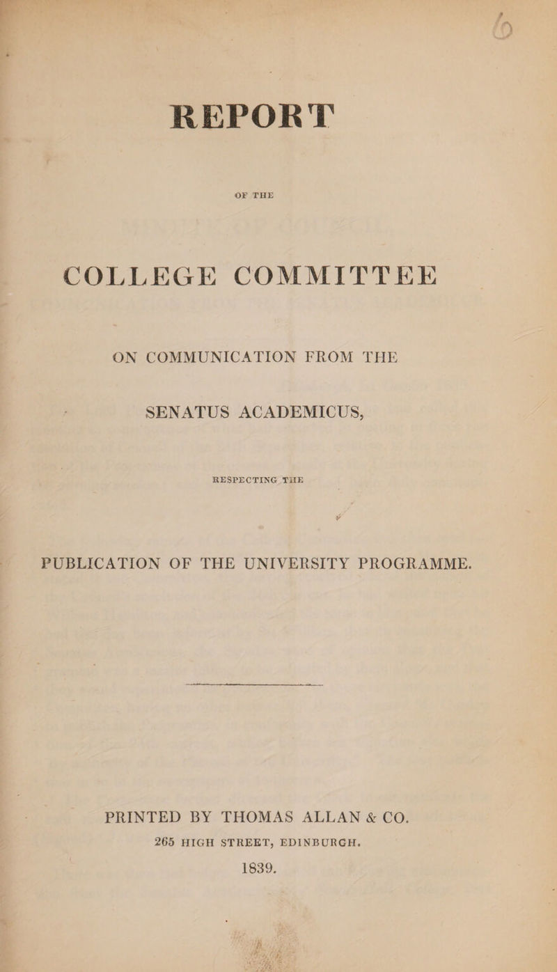 REPORT OF THE COLLEGE COMMITTEE ON COMMUNICATION FROM THE SENATUS ACADEMICUS, RESPECTING THE PUBLICATION OF THE UNIVERSITY PROGRAMME. PRINTED BY THOMAS ALLAN &amp; CO. 265 HIGH STREET, EDINBURGH. 1S39.