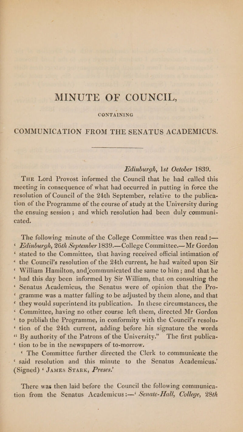 CONTAINING COMMUNICATION FROM THE SENATUS ACADEMICUS. Edinburgh, lsl October 1839. The Lord Provost informed the Council that he had called this meeting in consequence of what had occurred in putting in force the resolution of Council of the 24th September, relative to the publica¬ tion of the Programme of the course of study at the University during the ensuing session ; and which resolution had been duly communi¬ cated. The following minute of the College Committee was then read :— ‘ Edinburgh, 26th September 1839.—College Committee.—Mr Gordon ‘ stated to the Committee, that having received official intimation of 4 the Council’s resolution of the 24th current, he had waited upon Sir i William Hamilton, andjcommunicated the same to him ; and that he * had this day been informed by Sir William, that on consulting the ‘ Senatus Academicus, the Senatus were of opinion that the Pro- ‘ gramme was a matter falling to be adjusted by them alone, and that * they would superintend its publication. In these circumstances, the 4 Committee, having no other course left them, directed Mr Gordon ‘ to publish the Programme, in conformity with the Council’s resolu- * tion of the 24th current, adding before his signature the words “ By authority of the Patrons of the University.” The first publica- ‘ tion to be in the newspapers of to-morrow. ‘ The Committee further directed the Clerk to communicate the ‘ said resolution and this minute to the Senatus Academicus.’ (Signed) ‘ James Stark, Freses.’ There was then laid before the Council the following communica¬ tion from the Senatus Academicus:—‘ Senate-Half, College, 28th