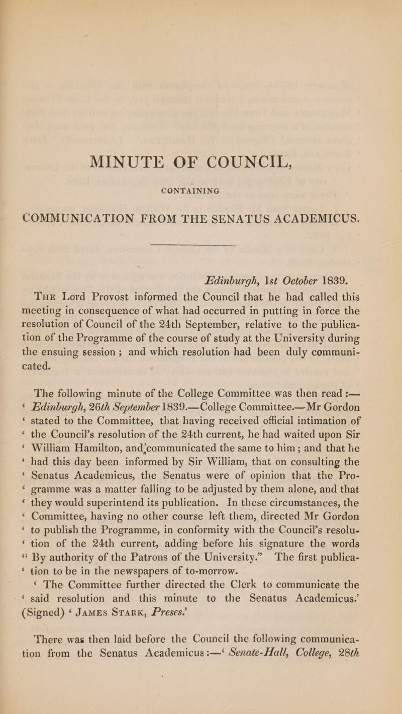 CONTAINING COMMUNICATION FROM THE SENATUS ACADEMICUS. Edinburgh, l.$£ October 1839. The Lord Provost informed the Council that he had called this meeting in consequence of what had occurred in putting in force the resolution of Council of the 24th September, relative to the publica¬ tion of the Programme of the course of study at the University during the ensuing session ; and which resolution had been duly communi¬ cated. The following minute of the College Committee was then read :— 4 Edmburgh, 26th September 1839.—College Committee.—Mr Gordon 4 stated to the Committee, that having received official intimation of 4 the Council’s resolution of the 24th current, he had waited upon Sir 4 William Hamilton, and^communicated the same to him ; and that he 4 had this day been informed by Sir William, that on consulting the 4 Senatus Academicus, the Senatus were of opinion that the Pro- 4 gramme was a matter falling to be adjusted by them alone, and that 4 they would superintend its publication. In these circumstances, the 4 Committee, having no other course left them, directed Mr Gordon 4 to publish the Programme, in conformity with the Council’s resolu- 4 tion of the 24th current, adding before his signature the words 44 By authority of the Patrons of the University.” The first publica- 4 tion to be in the newspapers of to-morrow. 4 The Committee further directed the Clerk to communicate the 4 said resolution and this minute to the Senatus Academicus.’ (Signed) 4 James Stark, Preses.’ There was then laid before the Council the following communica¬ tion from the Senatus Academicus:—‘ Senate-Hall, College, 28th