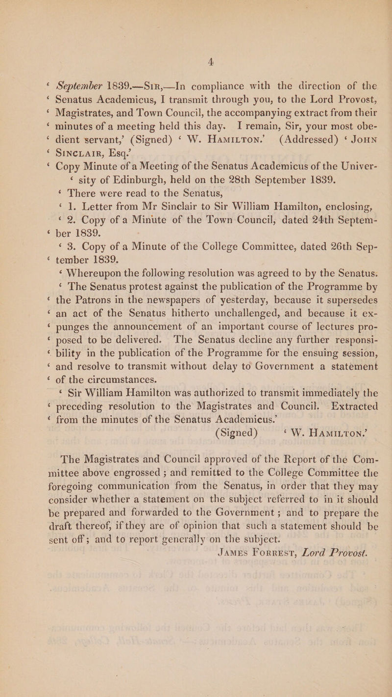 4 September 1839.—Sir,—In compliance with the direction of the 4 Senatus Academicus, I transmit through you, to the Lord Provost, 4 Magistrates, and Town Council, the accompanying extract from their 4 minutes of a meeting held this day, I remain, Sir, your most obe- 4 dient servant/ (Signed) 4 W. Hamilton.’ (Addressed) ‘ John 4 Sinclair, Esq/ * Copy Minute of a Meeting of the Senatus Academicus of the Univer- 4 sity of Edinburgh, held on the 28th September 1839. 4 There were read to the Senatus, 4 1. Letter from Mr Sinclair to Sir William Hamilton, enclosing, 4 2. Copy of a Minute of the Town Council, dated 24th Septem- 4 ber 1839. 4 3. Copy of a Minute of the College Committee, dated 26th Sep- * tember 1839. 4 Whereupon the following resolution was agreed to by the Senatus. 4 The Senatus protest against the publication of the Programme by * the Patrons in the newspapers of yesterday, because it supersedes 4 an act of the Senatus hitherto unchallenged, and because it ex- 4 punges the announcement of an important course of lectures pro- 4 posed to be delivered. The Senatus decline any further responsi- 4 bility in the publication of the Programme for the ensuing session, 4 and resolve to transmit without delay to Government a statement 4 of the circumstances. 4 Sir William Hamilton was authorized to transmit immediately the 4 preceding resolution to the Magistrates and Council. Extracted 4 from the minutes of the Senatus Academicus.’ (Signed) 4 W. Hamilton/ The Magistrates and Council approved of the Report of the Com¬ mittee above engrossed ; and remitted to the College Committee the foregoing communication from the Senatus, in order that they may consider whether a statement on the subject referred to in it should be prepared and forwarded to the Government; and to prepare the draft thereof, if they are of opinion that such a statement should be sent off; and to report generally on the subject. James Forrest, Lwd Provost.