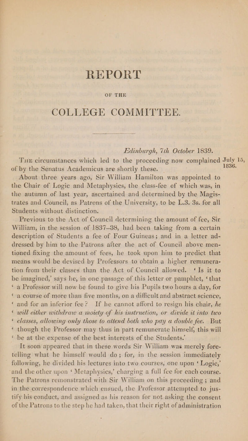 HEPOUT OF THE COLLEGE COMMITTEE. Edinburgh, llh October 1839. The circumstances which led to the proceeding now complained of by the Senatus Academicus are shortly these. About three years ago, Sir William Hamilton was appointed to the Chair of Logic and Metaphysics, the class-fee of which was, in the autumn of last year, ascertained and determined by the Magis¬ trates and Council, as Patrons of the University, to be L.3. 3s. for all Students without distinction. Previous to the Act of Council determining the amount of fee, Sir William, in the session of 1837-38, had been taking from a certain description of Students a fee of Four Guineas; and in a letter ad¬ dressed by him to the Patrons after the act of Council above men¬ tioned fixing the amount of fees, he took upon him to predict that means would be devised by Professors to obtain a higher remunera» tion from their classes than the Act of Council allowed. ‘ Is it to be imagined,’ says he, in one passage of this letter or pamphlet, 4 that 4 a Professor will now be found to give his Pupils two hours a day, for 4 a course of more than five months, on a difficult and abstract science, 4 and for an inferior fee ? If lie cannot afford to resign his chair, he 4 will either withdraw a moiety of his instruction, or divide it into two 4 classes, allowing only those to attend both who pay a double fee. But 4 though the Professor may thus in part remunerate himself, this will 4 be at the expense of the best interests of the Students/ It soon appeared that in these words Sir William was merely fore¬ telling what he himself would do ; for, in the session immediately following, he divided his lectures into two courses, one upon 4 Logic,’ and the other upon 4 Metaphysics,’ charging a full fee for each course. The Patrons remonstrated with Sir William on this proceeding ; and in the correspondence which ensued, the Professor attempted to jus¬ tify his conduct, and assigned as his reason for not asking the consent of the Patrons to the step lie had taken, that their right of administration July 1836.