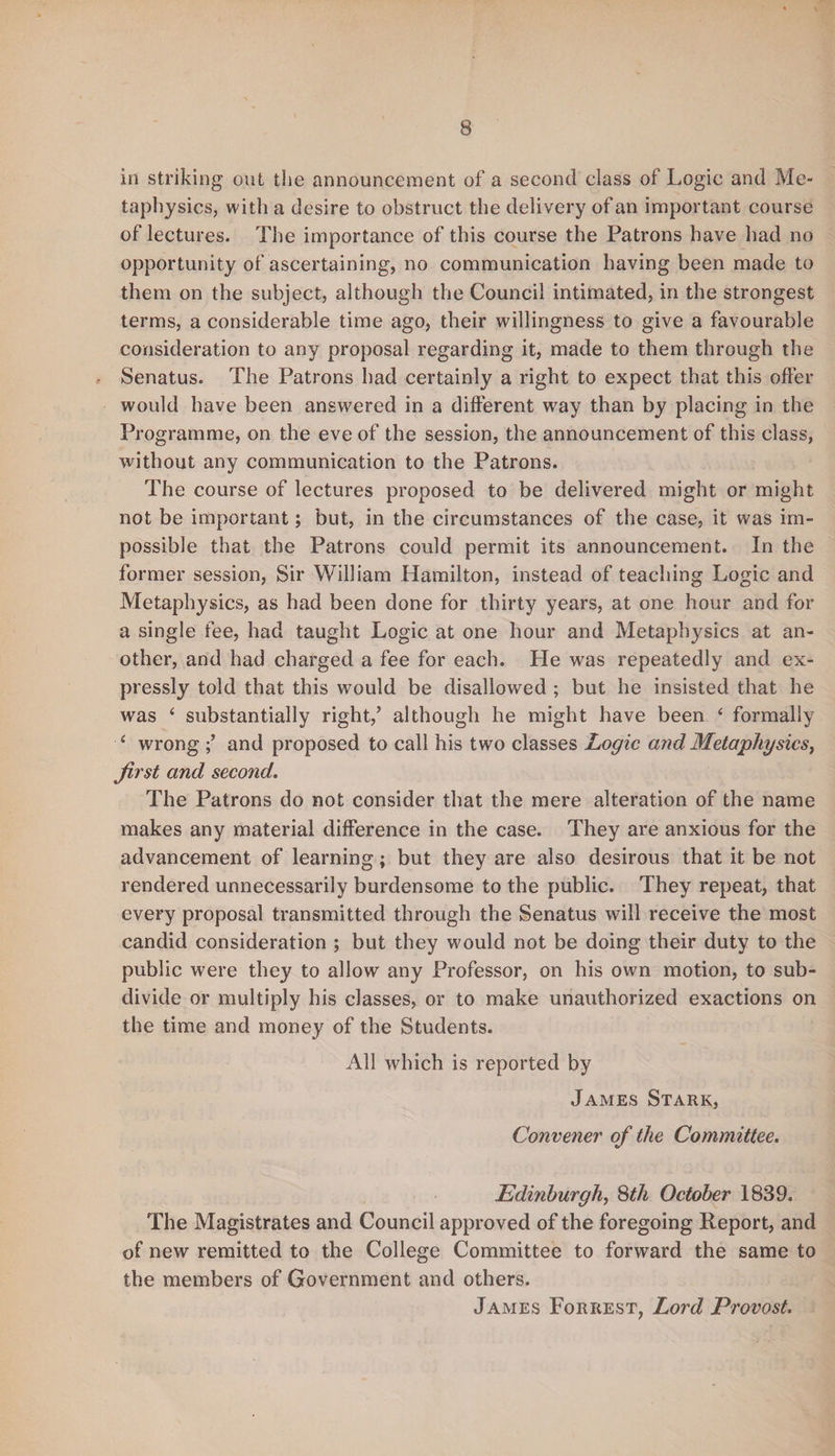 in striking out the announcement of a second class of Logic and Me¬ taphysics, with a desire to obstruct the delivery of an important course of lectures. The importance of this course the Patrons have had no opportunity of ascertaining, no communication having been made to them on the subject, although the Council intimated, in the strongest terms, a considerable time ago, their willingness to give a favourable consideration to any proposal regarding it, made to them through the Senatus. The Patrons had certainly a right to expect that this offer would have been answered in a different way than by placing in the Programme, on the eve of the session, the announcement of this class, without any communication to the Patrons. The course of lectures proposed to be delivered might or might not be important; but, in the circumstances of the case, it was im¬ possible that the Patrons could permit its announcement. In the former session, Sir William Hamilton, instead of teaching Logic and Metaphysics, as had been done for thirty years, at one hour and for a single fee, had taught Logic at one hour and Metaphysics at an¬ other, and had charged a fee for each. He was repeatedly and ex¬ pressly told that this would be disallowed ; but he insisted that he was ‘ substantially right/ although he might have been ‘ formally 4 wrong / and proposed to call his two classes Logic and Metaphysics, first and second. The Patrons do not consider that the mere alteration of the name makes any material difference in the case. They are anxious for the advancement of learning; but they are also desirous that it be not rendered unnecessarily burdensome to the public. They repeat, that every proposal transmitted through the Senatus will receive the most candid consideration ; but they would not be doing their duty to the public were they to allow any Professor, on his own motion, to sub¬ divide or multiply his classes, or to make unauthorized exactions on the time and money of the Students. All which is reported by James Stark, Convener of the Committee. Edinburgh, 8th October 1839. The Magistrates and Council approved of the foregoing Report, and of new remitted to the College Committee to forward the same to the members of Government and others.