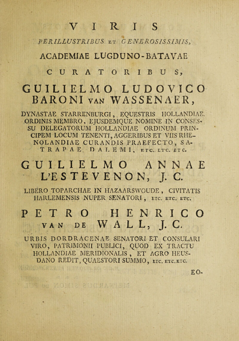 VIRIS PERILLUSTRIBUS et GENEROSISSIMIS, ACADEMIAE LUGDUNO-BATAVAE CURATORIBU S, GUILIELMO LUDOVIGO BARONI van WASSENAER, DYNASTAE STARRENBURGI, EQUESTRIS HOLLANDIAE, ORDINIS MEMBRO, EJUSDEMQUE NOMINE IN CONSES¬ SU DELEGATORUM HOLLANDIAE ORDINUM PRIN¬ CIPEM LOCUM TENENTI, AGGERIBUS ET VIIS RLIE- NOLANDIAE CURANDIS (PRAEFECTO, SA¬ TRAPAE. D A L E M I , ETC. ETC. ETC. GUILIELMO ANNAE L’ES TE V EN O N, J. C. LIBERO TOPARCHAE IN HAZAARSWOUDE , CIVITATIS HARLEMENSIS NUPER SENATORI , nc, etc. etc. PETRO HENRICO VAN DE WALL, J. C. URBIS DORDRACENAE SENATORI ET CONSULARI VIRO, PATRIMONII PUBLICI, QUOD EX TRACTU HOLLANDIAE MERIDIONALIS , ET AGRO HEUS- DANO REDIT, QUAESTORI SUMMO, etc. etc.etc. EO-