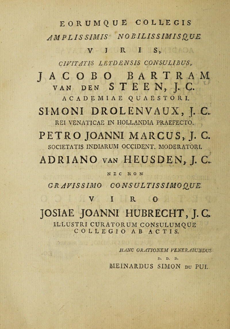 eorumque collegis AM PLIS SIMIS NOBILISSIMISQUE V I R I s, CIVITATIS LETDENSIS CONSULIBUS, / •- ' ‘ Jt' 'i. V •> •1 JACOBO BARTRAM VAN DEN S T E E N, J. C. ACADEMIAE QUAESTORI. SIMONI DROLENVAUX, J. C. REI VENATICAE IN IIOLLANDIA PRAEFECTO. PETRO JOANNI MARCUS, J. C. SOCIETATIS INDIARUM OCCIDENT. MODERATORI. ADR1ANO van HEUSDEN, J. C. NEC NON GRAVISSIMO CONSULTIS SIMO QUE VIRO J , JOSIAE JOANNI HUBRECHT, J. C. ILLUSTRI CURATORUM CONSULUMQUE COLLEGIO AB ACTIS, HANC ORATIONEM VENERABUNDUS D* D« D« BIEINARDUS SIMON du PUI,