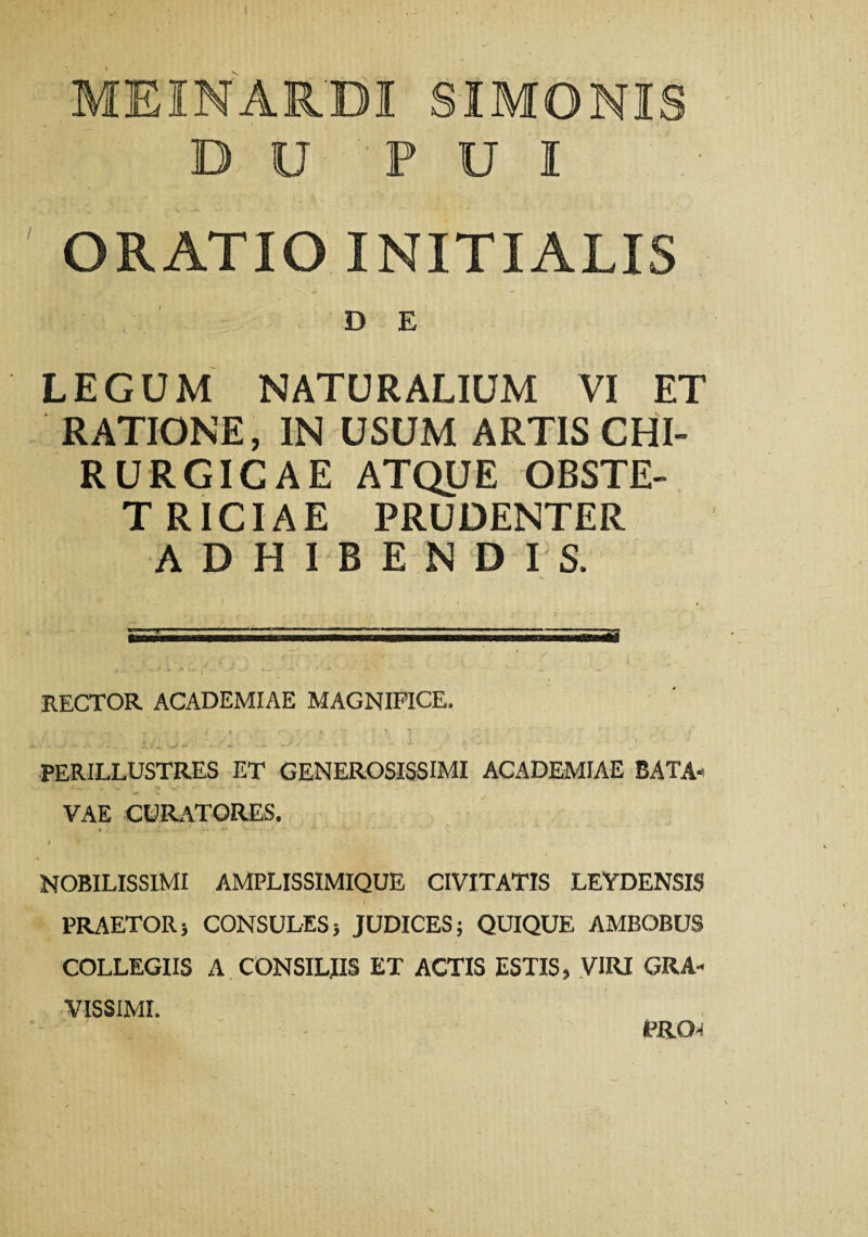 MEINARBI SIMONIS D U P U I ORATIO INITIALIS D E LEGUM NATURALIUM VI ET RATIONE, IN USUM ARTIS CHI¬ RURGICAE ATQUE OBSTE¬ TRICIAE PRUDENTER ADHIBENDIS. RECTOR ACADEMIAE MAGNIFICE. PERILLUSTRES ET GENEROSISSIMI ACADEMIAE BATA¬ VAE CURATORES. I ’ NOBILISSIMI AMPLISSIMIQUE CIVITATIS LEYDENSIS PRAETOR} CONSULES} JUDICES; QUIQUE AMBOBUS COLLEGIIS A CONSILIIS ET ACTIS ESTIS, VIRI GRA¬ VISSIMI. PRO-