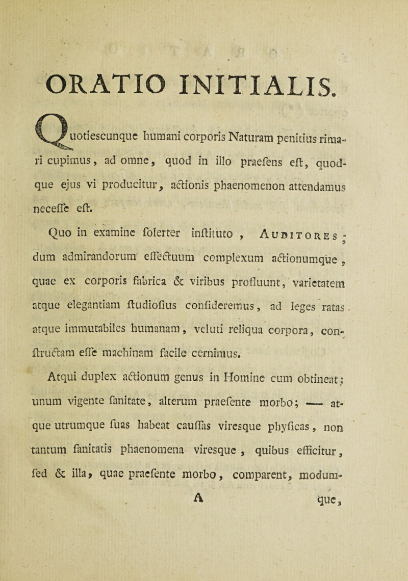 ORATIO INITIALIS. (^uotiescunque humani corporis Naturam penitius rima¬ ri cupimus, ad omne 5 quod in illo praefens eft, quod¬ que ejus vi producitur9 actionis phaenomenon attendamus neceffe effi Quo in examine foierter inftituto , Auditores dum admirandorum effedtuum complexum a&ionumque * quae ex corporis fabrica & viribus profluunt, varietatem atque elegantiam fludiofius confideremus, ad leges ratas - atque immutabiles humanam, veluti reliqua corpora, con« flruflam efle machinam facile cernimus. Atqui duplex a&ionum genus in Homine cum obtineat; unum vigente fani tat e, alterum praefente morbo; — at¬ que utrumque fuas habeat cauflas viresque pbyficas, non tantum fanitatis phaenomena viresque , quibus efficitur, fed & illa, quae praefente morbo, comparent, modum- v* *