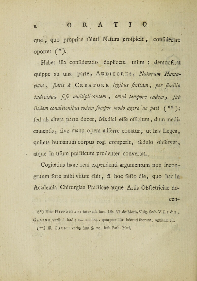 *, ORATIO que , quo propriae faluti Natura profpicit , confiderare oportet (*). Habet illa confidendo duplicem ufum : demonftrat quippe ab una parte> Auditores, Naturam Huma¬ nam , fiatis b Creatore legibus finitam, per fimilia individua fiefe multiplicantem , omni tempore eadem, fiub iisdem conditionibus eodem fiemper modo agere ac pati ( fed ab altera parte docet, Medici efTe officium, dum medi¬ camentis, five manu opem adferre conatur, ut has Leges, quibus humanum corpus rogi comperit, fedulo obfervet, atque in ufum ‘prafricum prudenter convertat. Cogitatius hanc rem expendenti argumentum non incon- gruum fore mihi vifum fuit, fi hoc feflo dic, quo hac in Academia Chirurgiae Practicae atque Artis Obfletriciae do- cen- (*) Hoc Hippocrati inter alia loca Lib. VI.de Morb. Vulg. SeCt. V.$. i & 2., Caleno variis in locis; — omnibus, quotqtiotillos infecutifuerunt, agnitum eft. (**) ili. G a ubii verba funt 5* 20. Init. Path. Med.