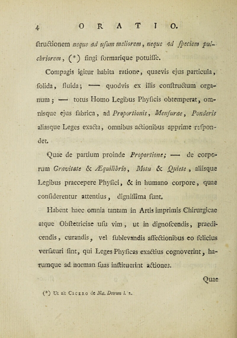 (truftionem neque ad ufum meliorem, neque ad [pedem puU ■ chriorem, (*) fingi forraarique potuifle. Compagis igitur habita ratione, quaevis ejus particula, folida, fluida; — quodvis ex illis conflruclum orga¬ num • — totus Homo Legibus Phyflcis obtemperat, om- nisque ejus fabrica, ad Proportionis > Menfurae, Ponderis aliasque Leges exadla, omnibus adionibus apprime rtfpon- det. Quae de partium proinde Proportione; — de corpo¬ rum Gravitate & sEquilibrio, Motu & Qjuete , aliisque Legibus praecepere Phyfici, & in humano corpore, quae % conflderentur attentius, dignifllma funt. Habent haec omnia tantam in Artis imprimis Chirurgicae atque Obflctriciae ufu vim , ut in dignofeendis, praedi¬ cendis , curandis, vel fublevandis affedtionibus eo felicius verfaturi ilnc, qui LegesPhyficas exadtius cognoverint, ha- ruraque ad norman fuas inftitueiint a&iones. Quae {*) Ut ait Cicero de Nat, Deorum L' i.