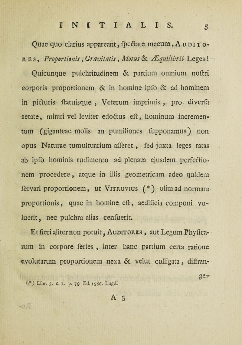 Quae quo clarius appareant,fpe&ate mecum,Audito- R e s, Proportionis, Gravitatis, Motus 6t /Equilibrii Leges! Quicunque pulchritudinem & partium omnium noflri corporis proportionem & in homine ipfo & ad hominem in picturis fhtuisque , Veterum imprimis , pro diverfli aetate, mirari vel leviter edodtus eit, hominum incremen¬ tum (giganteae molis an pumiliones fupponamus) non opus Naturae tumultuarium afferet , fed juxta leges ratas ab ipfo hominis rudimento ad plenam ejusdem perfectio- / v-; nem procedere, atque in illis geometricam adeo quidem fervari proportionem, ut Vitruvius (*) olimad normam proportionis, quae in homine eft, aedificia componi vo¬ luerit, nec pulchra alias cenfuerit. Et fieri aliter non potuit, Auditores , aut Legum Phy (Ica¬ rum in corpore feries , inter hanc partium certa ratione evolutarum proportionem nexa 6c velut colligata, diffran- ge^ (-*) Libr. 3. c, 1. p. 79 Ed, 158(5, Lugd.