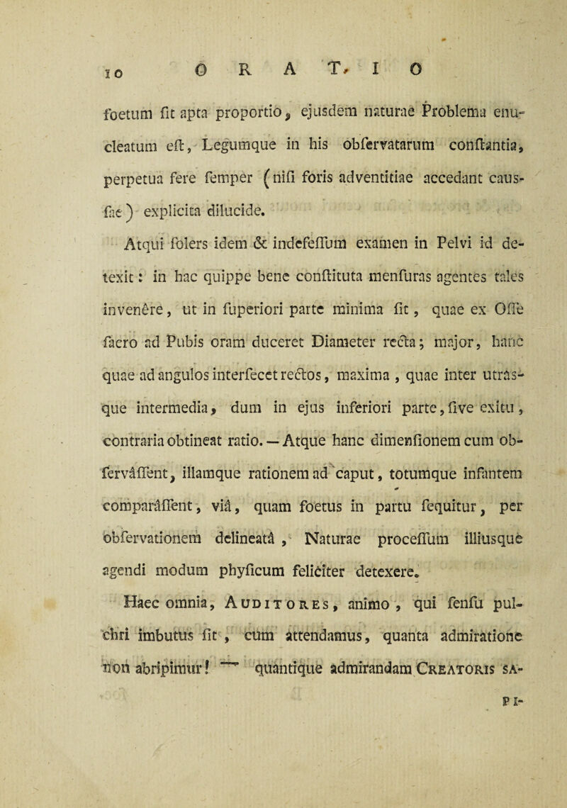 foetum fit apta proportio^ ejusdem naturae Problema enu» cleatum eft, Legumque in his obfervatarum conflantia, perpetua fere femper ( nifi foris adventitiae accedant caus- fae) explicita dilucide. Atqui folers idem & indefefrum examen in Pelvi id de¬ texit : in hac quippe bene conflituta menfuras agentes tales invenere, ut in fuperiori parte minima fit, quae ex Gfie facro ad Pubis oram duceret Diameter recla; major, hanc quae ad angulos interfecet redlos, maxima , quae inter utras¬ que intermedia, dum in ejus inferiori parte, fi ve exitu , contraria obtineat ratio. — Atque hanc dimenfionem cum ob- ferv&fient, iliamque rationem ad caput, totumque infantem * comparafient, vid, quam foetus in partu fequitur, per bbfervationera dclineatA , Naturae proceflinn illiusque agendi modum phyficum feliciter detexere. Haec omnia, Auditores, animo , qui fenfu pui~ , ' v r • I <r« , . ^ diri imbutus fit , cum attendamus, quanta admiratione non abripimur! quantique admirandam Creatoris sa- pz-