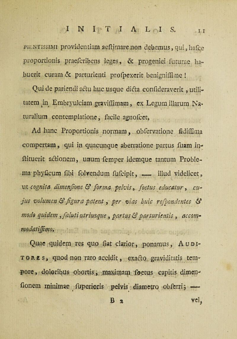 i i pjentissimi providentiam aeflimarcnon debemus, qui , hafce proportionis praefcribens leges, & progeniei futurae ha¬ buerit curam & parturienti profpexerit benigniffime ! Qui de pariendiadtu huc usque di<5ta confideraverit 5 utili¬ tatem m Embryulciam graviffimam, cx Legum illarum Na¬ turalium contemplatione, facile agnofcet. Ad hanc Proportionis normam, obfervatione ftdiffima compertam, qui in quacunque aberratione partus fuam in- ftituerit adionem, unum femper idemque tantum Proble¬ ma-phyficum Ubi folrendum fufcipit, — illud videlicet, ut cognita dimenfione & forma pelvis, foetus educatur, cu¬ jus volumen & figura patent, per vias huic refpondentes & modo quidem ,fialuti utrimque , partus & parturientis , accom- modatijfimo. Quae quidem res quo fiat clarior, ponamus, Audi¬ tores, quod non raro accidit, exadlo. graviditatis tem¬ pore, doloribus obortis, maximam foetus capitis dimen- fionem minimae fuperioris pelvis diametro obfcrri; — B 3 vel,