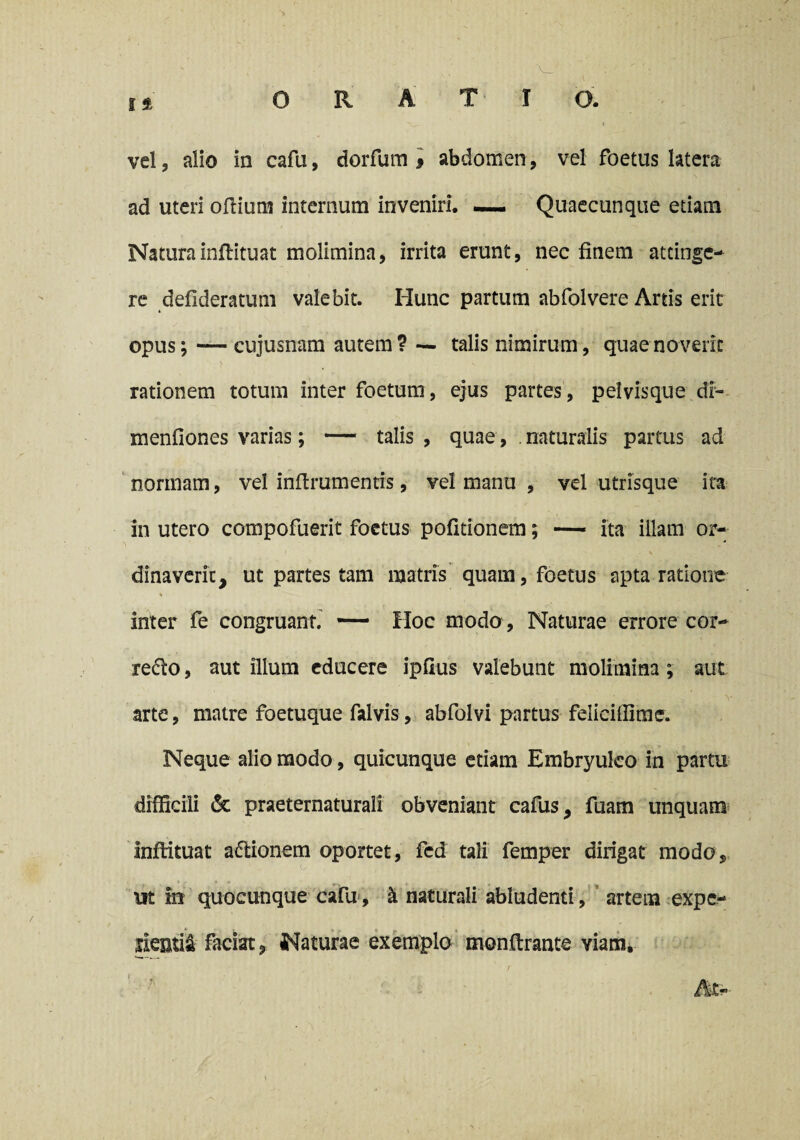 ad uteri oflium internum inveniri. —— Quaecunque etiam Natura inflituat molimina, irrita erunt, nec finem attinge¬ re defideratum valebit. Iiunc partum abfolvere Artis erit opus; — cujusnam autem? — talis nimirum, quae noverit rationem totum inter foetum, ejus partes, pelvisque di- menfiones varias; — talis , quae, naturalis partus ad normam, vel infirumentis, vel manu , vel utrisque ita in utero compofuerit foetus politionem; — ita illam or¬ dinaverit, ut partes tam matris quam, foetus apta ratione % o inter fe congruant. Hoc modo , Naturae errore cor- redo, aut illum educere ipfius valebunt molimina ; aut arte, matre foetuque falvis, abfolvi partus felicitfime. Neque alio modo, quicunque etiam Embryulco in partu difficili & praeternaturali obveniant cafus, fuam unquam inflituat aftionem oportet, fed tali femper dirigat modo, ut m quocunque cafij, k naturali abludenti, artem expe- faciat, Naturae exemplo monftrante viam*