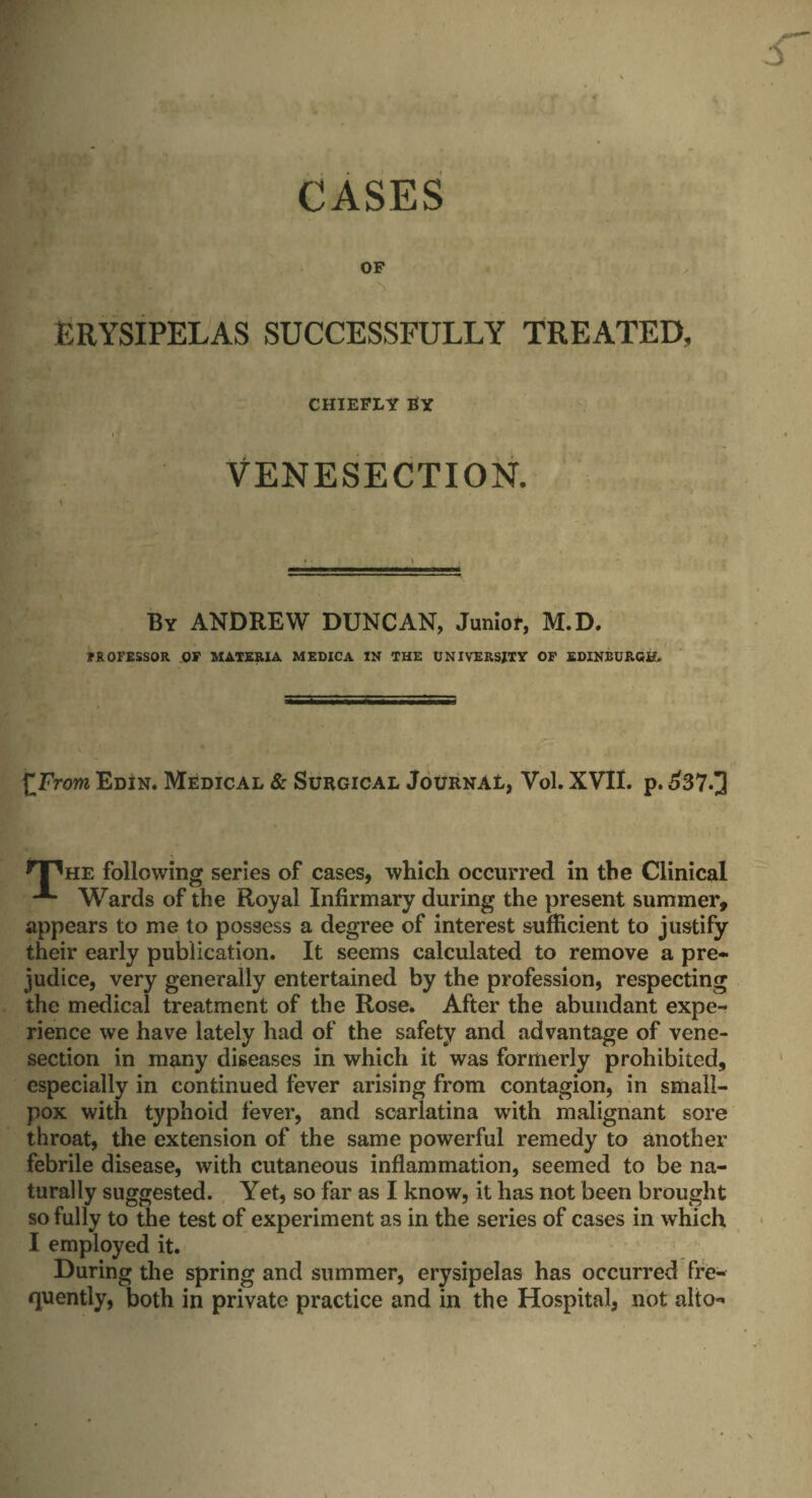 CASES OF ERYSIPELAS SUCCESSFULLY TREATED, CHIEFLY BY VENESECTION. By ANDREW DUNCAN, Junior, M.D. 7R0FESS0R OF MATERIA MEDICA IN THE UNIVERSITY OF EDINBURGH. £From Edin. Medical & Surgical JournAB, Vol. XVII. p. £37.]] HHhe following series of cases, which occurred in the Clinical Wards of the Royal Infirmary during the present summer, appears to me to possess a degree of interest sufficient to justify their early publication. It seems calculated to remove a pre¬ judice, very generally entertained by the profession, respecting the medical treatment of the Rose. After the abundant expe¬ rience we have lately had of the safety and advantage of vene¬ section in many diseases in which it was formerly prohibited, especially in continued fever arising from contagion, in small¬ pox with typhoid fever, and scarlatina with malignant sore throat, the extension of the same powerful remedy to another febrile disease, with cutaneous inflammation, seemed to be na¬ turally suggested. Yet, so far as I know, it has not been brought so fully to the test of experiment as in the series of cases in which I employed it. During the spring and summer, erysipelas has occurred fre¬ quently, both in private practice and in the Hospital, not alto-