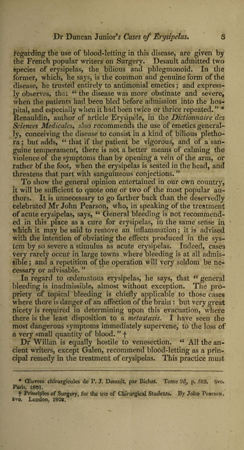 Regarding the use of blood-letting in this disease, are given by the French popular writers on Surgery. Desault admitted two species of erysipelas, the bilious and phlegmonoid. In the former, which, he says, is the common and genuine form of the disease, he trusted entirely to antimonial emetics; and express¬ ly observes, that “ the disease was more obstinate and severe, when the patients had been bled before admission into the hos¬ pital, and especially when it had been twice or thrice repeated. ” * Renauldin, author of article Erysipele, in the Dictionnaire des Sciences Medicalcs, also recommends the use of emetics general¬ ly, conceiving the disease to consist in a kind of bilious pletho¬ ra ; but adds, “ that if the patient be vigorous, and of a san¬ guine temperament, there is not a better means of calming the violence of the symptoms than by opening a vein of the arm, or rather bf the foot, when the erysipelas is seated in the head, and threatens that part with sanguineous connections. ” To show the general opinion entertained in our own country, it will be sufficient to quote one or two of the most popular au¬ thors. It is unnecessary to go farther back than the deservedly celebrated Mr John Pearson, who, in speaking of the treatment of acute erysipelas, says, (i General bleeding is not recommend¬ ed in this place as a cure for erysipelas, in the same sense in which it may be said to remove an inflammation; it is advised with the intention of obviating the effects produced in the sys¬ tem by so severe a stimulus as acute erysipelas. Indeed, cases very rarely occur in large towns where bleeding is at all admis¬ sible ; and a repetition of the operation will very seldom be ne¬ cessary or advisable. ” In regard to cedemafcous erysipelas, he says, that “ general bleeding is inadmissible, almost without exception. The pro¬ priety of topical bleeding is chiefly applicable to those cases where there is danger of an affection of the brain : but very great nicety is required in determining upon this evacuation, where there is the least disposition to a metastasis. I have seen the most dangerous symptoms immediately supervene, to the loss of a very small quantity of blood. ” f Dr Willan is equally hostile to venesection. “ All the an¬ cient writers, except Galen, recommend blood-letting as a prin¬ cipal remedy in the treatment of erysipelas. This practice must * CEuvres chirurgicules de P. J. Desault, par Bichat. Tome 2d, p. 589. 8vo„ Paris, 1801. f Principles of Surgery, for the use of Chirurgical StudeutSf By Jobct Pearson 1 Vvq. London, 180$,