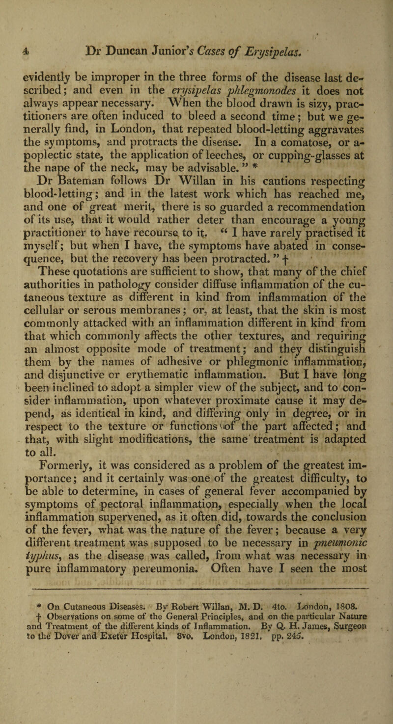 evidently be improper in the three forms of the disease last de¬ scribed; and even in the erysipelas p/ilegmonodes it does not always appear necessary. When the blood drawn is sizy, prac¬ titioners are often induced to bleed a second time; but we ge¬ nerally find, in London, that repeated blood-letting aggravates the symptoms, and protracts the disease. In a comatose, or a- poplectic state, the application of leeches, or cupping-glasses at the nape of the neck, may be advisable. ” * Dr Bateman follows Dr Willan in his cautions respecting blood-letting; and in the latest work which has reached me, and one of great merit, there is so guarded a recommendation of its use, that it would rather deter than encourage a young practitioner to have recourse to it. 66 I have rarely practised it myself; but when I have, the symptoms have abated in conse¬ quence, but the recovery has been protracted. ” f These quotations are sufficient to show, that many of the chief authorities in pathology consider diffuse inflammation of the cu¬ taneous texture as different in kind from inflammation of the cellular or serous membranes; or, at least, that the skin is most commonly attacked with an inflammation different in kind from that which commonly affects the other textures, and requiring an almost opposite mode of treatment; and they distinguish them by the names of adhesive or phlegmonic inflammation, and disjunctive or erythematic inflammation. But I have long been inclined to adopt a simpler view of the subject, and to con¬ sider inflammation, upon whatever proximate cause it may de¬ pend, as identical in kind, and differing only in degree, or in respect to the texture or functions ^of the part affected; and that, with slight modifications, the same treatment is adapted to all. Formerly, it was considered as a problem of the greatest im¬ portance; and it certainly was one of the greatest difficulty, to be able to determine, in cases of general fever accompanied by symptoms of pectoral inflammation, especially when the local inflammation supervened, as it often did, towards the conclusion of the fever, what was the nature of the fever; because a very different treatment was supposed to be necessary in pneumonic typhus, as the disease was called, from what was necessary in pure inflammatory pereumonia. Often have I seen the most * On Cutaneous Diseases. By Robert Willan, M. D. 4to. London, 1808. •f- Observations on some of the General Principles, and on the particular Nature and Treatment of the different kinds of Inflammation. By Q. H. James, Surgeon to the Dover and Exeter Hospital. 8vo. London, 1821, pp. 245.