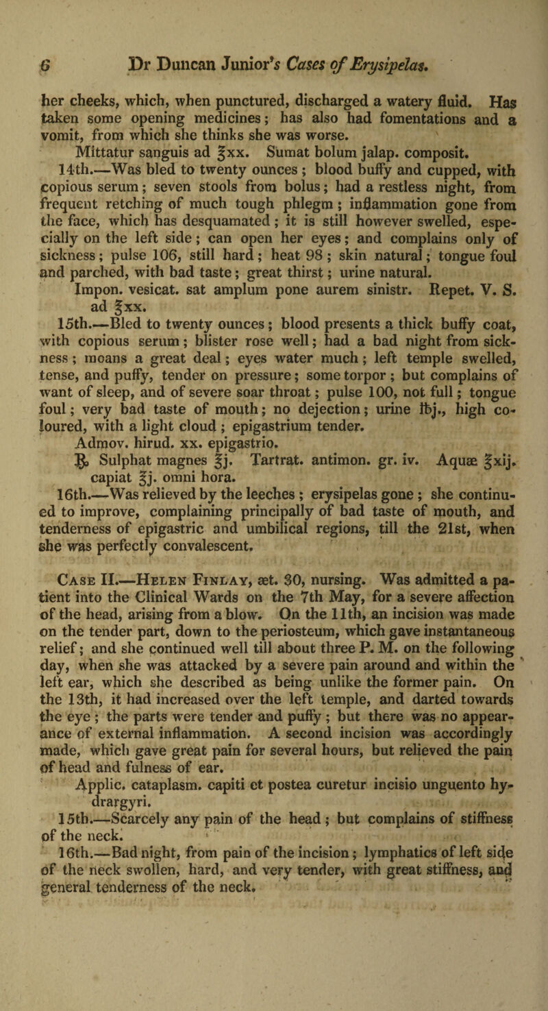 her cheeks, which, when punctured, discharged a watery fluid. Has taken some opening medicines; has also had fomentations and a vomit, from which she thinks she was worse. Mittatur sanguis ad §xx. Sumat bolum jalap, composit. 14-th.—Was bled to twenty ounces ; blood buffy and cupped, with Copious serum; seven stools from bolus; had a restless night, from frequent retching of much tough phlegm; inflammation gone from the face, which has desquamated; it is still however swelled, espe¬ cially on the left side; can open her eyes; and complains only of sickness; pulse 106, still hard; heat 98 ; skin natural; tongue foul and parched, with bad taste; great thirst; urine natural. Impon. vesicat. sat amplum pone aurem sinistr. Repet. V. S. ad Jxx. 15th—Bled to twenty ounces; blood presents a thick buffy coat, with copious serum; blister rose well; had a bad night from sick¬ ness ; moans a great deal; eyes water much; left temple swelled, tense, and puffy, tender on pressure; some torpor ; but complains of w ant of sleep, and of severe soar throat; pulse 100, not full; tongue foul; very bad taste of mouth; no dejection; urine Ibj., high co¬ loured, with a light cloud ; epigastrium tender. Admov. hirud. xx. epigastrio. Sulphat magnes §j. Tartrat. antimon. gr. iv. Aquae §xij. capiat §j. omni hora. 16th.—Was relieved by the leeches ; erysipelas gone ; she continu¬ ed to improve, complaining principally of bad taste of mouth, and tenderness of epigastric and umbilical regions, till the 21st, when she was perfectly convalescent. Case II.—Helen Finlay, aet. 30, nursing. Was admitted a pa¬ tient into the Clinical Wards on the 7th May, for a severe affection of the head, arising from a blow. Qn the 11th, an incision was made on the tender part, down to the periosteum, which gave instantaneous relief; and she continued well till about three P. M. on the following day, when she was attacked by a severe pain around and within the left ear, which she described as being unlike the former pain. On the 13th, it had increased over the left temple, and darted towards the eye ; the parts w ere tender and puffy ; but there was no appear¬ ance of external inflammation. A second incision was accordingly made, which gave great pain for several hours, but relieved the pain of head and fulness of ear. Applic, cataplasm, capiti et postea curetur incisio unguento hy- drargyri. 15tb_Scarcely any pain of the head ; but complains of stiffness of the neck. 16th.—Bad night, from pain of the incision; lymphatics of left side of the neck swollen, hard, and very tender, with great stiffness, and general tenderness of the neck.