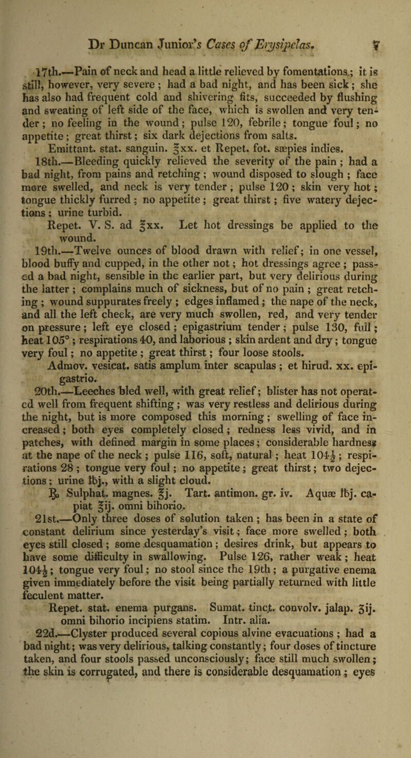 17th.—Pain of neck and head a little relieved by fomentations.; it is still, however, very severe ; had a bad night, and has been sick; she has also had frequent cold and shivering fits, succeeded by flushing and sweating of left side of the face, which is swollen and very ten¬ der ; no feeling in the wound; pulse 120, febrile; tongue foul; no appetite; great thirst; six dark dejections from salts. Emittant. stat. sanguin. §xx. et Repet. fot. saepies indies. 18th.—Bleeding quickly relieved the severity of the pain ; had a bad night, from pains and retching; wound disposed to slough ; face mere swelled, and neck is very tender; pulse 120; skin very hot; tongue thickly furred ; no appetite ; great thirst; five watery dejec¬ tions ; urine turbid. Repet. V. S. ad §xx. Let hot dressings be applied to the wound. 19th.—Twelve ounces of blood drawn with relief; in one vessel, blood buffy and cupped, in the other not; hot dressings agree ; pass¬ ed a bad night, sensible in the earlier part, but very delirious during the latter ; complains much of sickness, but of no pain ; great retch¬ ing ; wound suppurates freely ; edges inflamed; the nape of the neck, and all the left cheek, are very much swollen, red, and very tender on pressure; left eye closed; epigastrium tender; pulse 130, full; heat 105° ; respirations 40, and laborious ; skin ardent and dry; tongue very foul; no appetite ; great thirst; four loose stools. Admov. vesicat. satis amplum inter scapulas ; et hirud. xx. epi¬ gastric. 20th.—-Leeches bled well, with great relief; blister has not operat¬ ed well from frequent shifting ; was very restless and delirious during the night, but is more composed this morning ; swelling of face in¬ creased ; both eyes completely closed; redness less vivid, and in patches, with defined margin in some places; considerable hardness at the nape of the neck ; pulse 116, soft, natural; heat 104J; respi¬ rations 28 ; tongue very foul; no appetite; great thirst; two dejec¬ tions ; urine tbj., with a slight cloud. §> Sulphat. magnes. %j. Tart, antimon. gr. iv. Aquae !bj. ca¬ piat Jij. omni bihorio. 21st.—Only three doses of solution taken ; has been in a state of constant delirium since yesterday’s visit; face more swelled; both eyes still closed ; some desquamation ; desires drink, but appears to have some difficulty in swallowing. Pulse 126, rather weak; heat 1Q4£; tongue very foul ; no stool since the 19th; a purgative enema given immediately before the visit being partially returned with little feculent matter. Repet. stat. enema purgans. Sumat. tinc,t. convolv. jalap. 3ij. omni bihorio incipiens statim. Intr. alia. 22d.—Clyster produced several copious alvine evacuations ; had a bad night; was very delirious, talking constantly; four doses of tincture taken, and four stools passed unconsciously; face still much swollen; the skin is corrugated, and there is considerable desquamationeyes