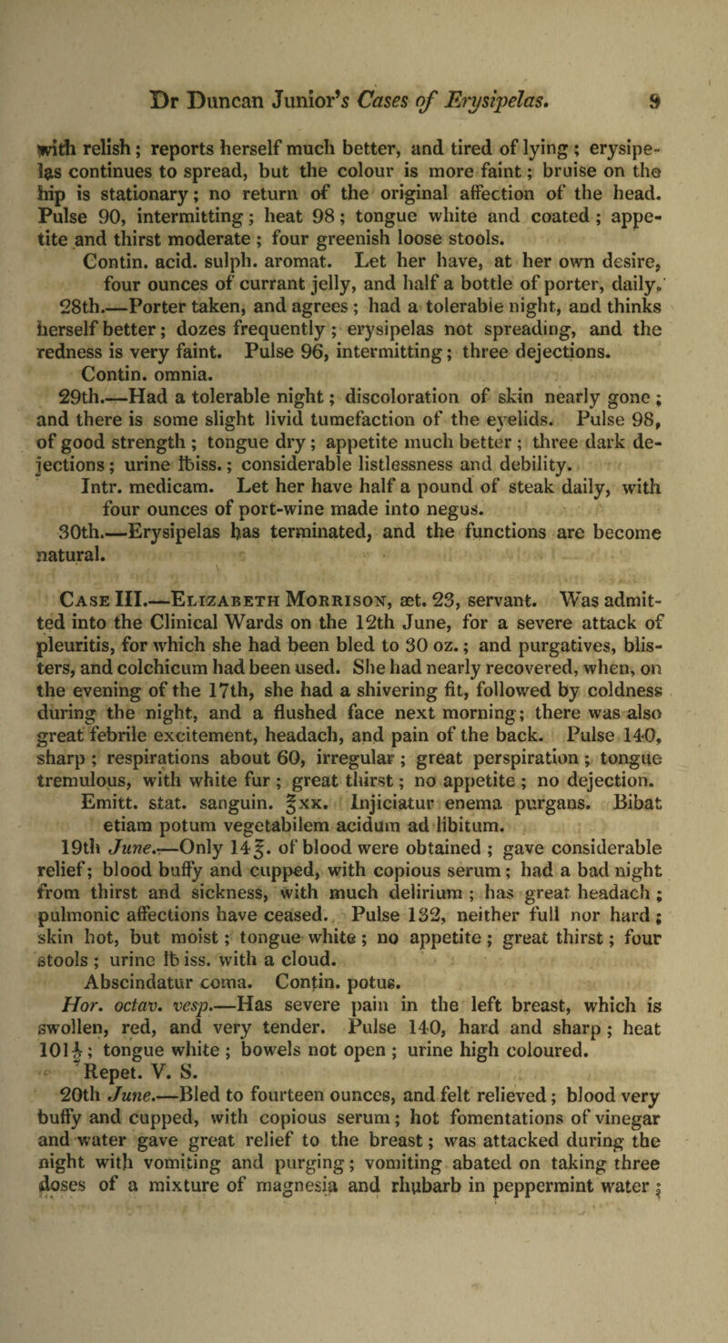 with relish; reports herself much better, and tired of lying ; erysipe¬ las continues to spread, but the colour is more faint; bruise on the hip is stationary; no return of the original affection of the head. Pulse 90, intermitting; heat 98; tongue white and coated ; appe¬ tite and thirst moderate ; four greenish loose stools. Gontin. acid, sulph. aromat. Let her have, at her own desire, four ounces of currant jelly, and half a bottle of porter, daily. 28th_Porter taken, and agrees; had a tolerable night, and thinks herself better; dozes frequently; erysipelas not spreading, and the redness is very faint. Pulse 96, intermitting; three dejections. Contin. omnia. 29th.—Had a tolerable night; discoloration of skin nearly gone ; and there is some slight livid tumefaction of the eyelids. Pulse 98, of good strength ; tongue dry; appetite much better ; three dark de¬ jections ; urine tbiss.; considerable listlessness and debility. Intr. medicam. Let her have half a pound of steak daily, with four ounces of port-wine made into negus. 30th.—Erysipelas has terminated, and the functions are become natural. Case III.—Elizabeth Morrison, aet. 23, servant. Was admit¬ ted into the Clinical Wards on the 12th June, for a severe attack of pleuritis, for which she had been bled to 30 oz.; and purgatives, blis¬ ters, and colchicum had been used. She had nearly recovered, when, on the evening of the 17th, she had a shivering fit, followed by coldness during the night, and a flushed face next morning ; there was also great febrile excitement, headach, and pain of the back. Pulse 14*0, sharp ; respirations about 60, irregular; great perspiration; tongue tremulous, with white fur ; great thirst; no appetite ; no dejection. Emitt. stat. sanguin. §xx. Injiciatur enema purgans. Bibat etiam potum vegetabilem acidum ad libitum. 19th June—Only 14§. of blood were obtained ; gave considerable relief; blood buffy and cupped, with copious serum; had a bad night from thirst and sickness, with much delirium ; has great headach; pulmonic affections have ceased. Pulse 132, neither full nor hard; skin hot, but moist; tongue white; no appetite; great thirst; four stools ; urine lt> iss. with a cloud. Abscindatur coma. Contin. potus. Hor. octav. vesp.—Has severe pain in the left breast, which is swollen, red, and very tender. Pulse 140, hard and sharp; heat 101 tongue white ; bowels not open ; urine high coloured. * Repet. V. 8. 20th June.—Bled to fourteen ounces, and felt relieved; blood very buffy and cupped, with copious serum; hot fomentations of vinegar and water gave great relief to the breast; was attacked during the night with vomiting and purging; vomiting abated on taking three doses of a mixture of magnesia and rhubarb in peppermint water;