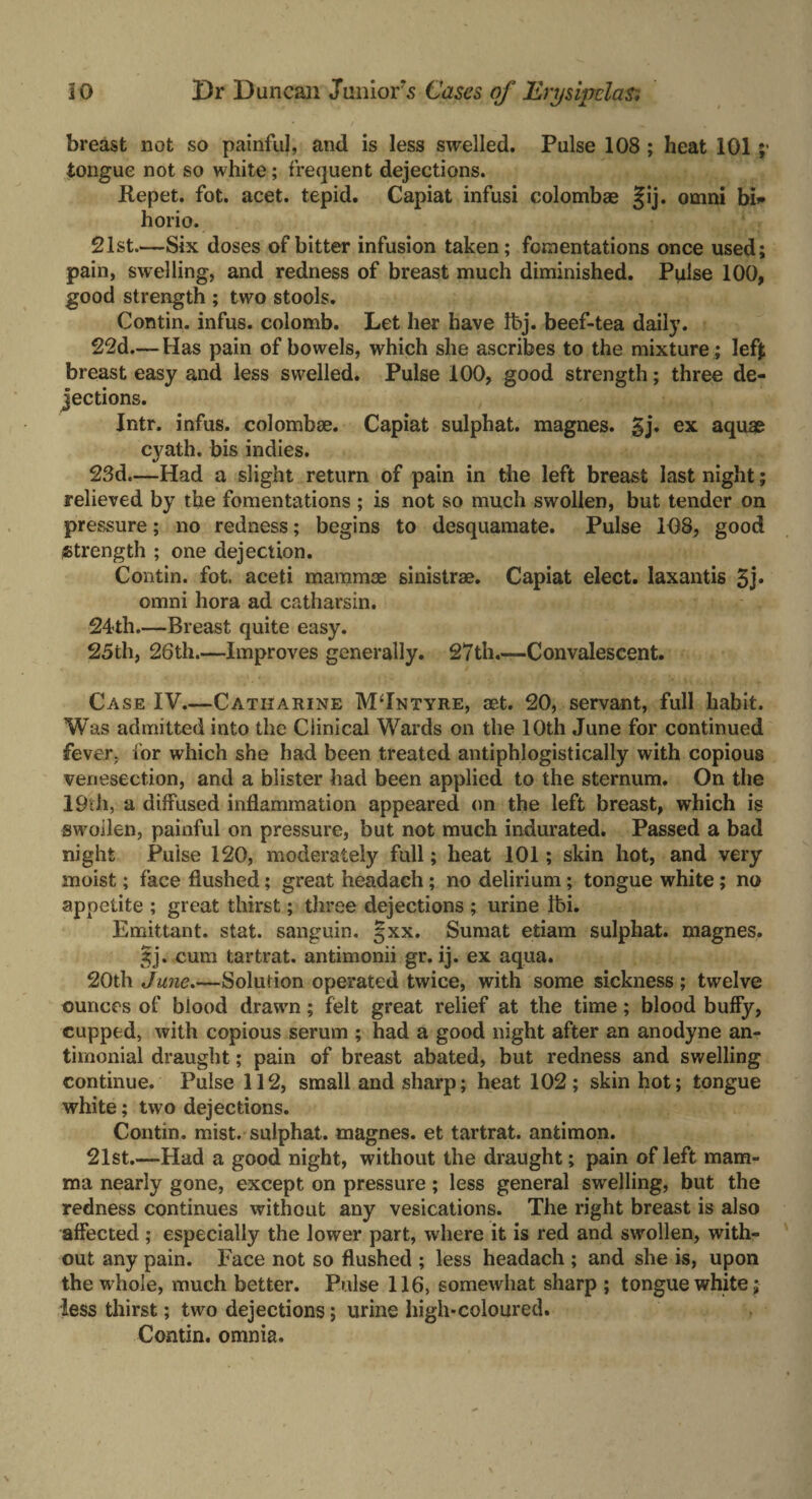breast not so painful, and is less swelled. Pulse 108 ; heat 101 ;• tongue not so white; frequent dejections. Repet. fot. acet. tepid. Capiat infusi colombae §ij. omni bi* horio. 21st.—Six doses of bitter infusion taken; fomentations once used; pain, swelling, and redness of breast much diminished. Pulse 100, good strength ; two stools. Contin. infus. colomb. Let her have Ibj. beef-tea daily. 22d—Has pain of bowels, which she ascribes to the mixture ; lefj; breast easy and less swelled. Pulse 100, good strength; three de¬ jections. Intr. infus. colombae. Capiat sulphat. magnes. 5j. ex aquae cyath. bis indies. 23d.—Had a slight return of pain in the left breast last night; relieved by the fomentations ; is not so much swollen, but tender on pressure; no redness; begins to desquamate. Pulse 108, good strength ; one dejection. Contin. fot. aceti mammae sinistrae. Capiat elect, laxantis 5j» omni hora ad catharsin. 24th.—Breast quite easy. 25th, 26th.—Improves generally. 27th.—Convalescent. Case IV.—Catharine MTntyre, aet. 20, servant, full habit. Was admitted into the Clinical Wards on the 10th June for continued fever, for which she had been treated antiphlogistically with copious venesection, and a blister had been applied to the sternum. On the 19th, a diffused inflammation appeared on the left breast, which is swollen, painful on pressure, but not much indurated. Passed a bad night Pulse 120, moderately full; heat 101; skin hot, and very moist; face flushed; great headach; no delirium; tongue white; no appetite ; great thirst; three dejections ; urine it>i. Emittant. stat. sanguin. §xx. Sumat etiam sulphat. magnes. 5j. cum tartrat. antimonii gr. ij. ex aqua. 20th Solut ion operated twice, with some sickness ; twelve ounces of blood drawn; felt great relief at the time; blood huffy, cupped, with copious serum ; had a good night after an anodyne an- timonial draught; pain of breast abated, but redness and swelling continue. Pulse 112, small and sharp; heat 102; skin hot; tongue white; two dejections. Contin. mist, sulphat. magnes. et tartrat. antimon. 21st.—Had a good night, without the draught; pain of left mam¬ ma nearly gone, except on pressure; less general swelling, but the redness continues without any vesications. The right breast is also affected ; especially the lower part, where it is red and swollen, with¬ out any pain. Face not so flushed ; less headach ; and she is, upon the whole, much better. Pulse 116, somewhat sharp ; tongue white; less thirst; two dejections; urine high-coloured. Contin. omnia.